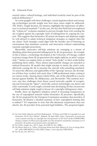 16 Giancarlo Frosio﻿﻿
societal values, cultural heritage, and individual creativity must be part of the
judicial deliberation.61
As courts grapple with these challenges, certain legal precedents and emerg-
ing technologies provide insight into how these issues might be addressed.
The Field v. Google decision, for instance, highlights the importance of adher-
ence to technical standards.62
In this case, the fact that Field had not employed
the “robots​.t​xt” exclusion standard to prevent Google from web crawling his
site weighed against his copyright claim of infringement by copying his con-
tent. This suggests that Generative AI system developers and deployers might
be well-advised to adopt technical mitigation strategies to support their fair
use claims. Such strategies could align with the broader aim of fostering an
environment that stimulates creativity and innovation without undermining
essential copyright protections.
Meanwhile, innovative self-help solutions are emerging as a means of
shielding artists from potential infringement by AI art generators. An example
of this is Glaze, a technology developed at the University of Chicago, crafted
to protect images from AI art generators that might replicate an artist’s unique
style.63
Artists can employ Glaze to attach “style cloaks” to their works before
publishing them online. These almost imperceptible changes are intended to
mislead Generative AI models that might attempt to mimic the artist’s style,
effectively causing the AI to associate the artwork with something unrelated.
To assess the efficiency and applicability of the “glazing” process, the develop-
ers of Glaze have worked with more than 1,100 professional artists, testing it
on various works. Among them is Karla Ortiz, one of the plaintiffs in a recent
lawsuit against Stability AI, Midjourney, and DeviantArt. This method, how-
ever, may face challenges from future neural networks capable of recognis-
ing and removing the “glaze”, much like current technologies can detect and
erase watermarks. Courts might conclude that developing AI that circumvents
self-help solutions might weigh in favour of a copyright infringement claim.
Finally, there are legislative initiatives aimed at increasing transparency in
the use of copyrighted material within Generative AI processes. Specifically,
the AI Act proposed by the European Commission mandates that providers of
Generative AI disclose a detailed summary of how copyrighted training data
is utilised.64
It’s important to note that this disclosure requirement does not
absolve the AI providers from potential legal liabilities. The proposed legisla-
61 
See Joao Pedro Quintais and Nick Diakopoulos, “A Primer and FAQ on Copyright Law and
Generative AI for News Media”, Medium, 28 April 2023, https://generative​-ai​-newsroom​
.com​/a​-primer​-and​-faq​-on​-copyright​-law​-and​-generative​-ai​-for​-news​-media​-f1349f514883
(listing a number of ethical and responsible uses that should be nonetheless warranted even if
generative AI models are permitted under copyright law).
62 
See Field v. Google, Inc., 412 F. Supp. 2d 1106 (D. Nev. 2006).
63 
See Shawn Shan et al., “Glaze: Protecting Artists from Style Mimicry by Text-to-Image Mod-
els”, arXiv:2302.04222 [cs.CR] (2023), https://arxiv​.org​/abs​/2302​.04222.
64 
See AI Act, Art. 28 b 4 c).
 