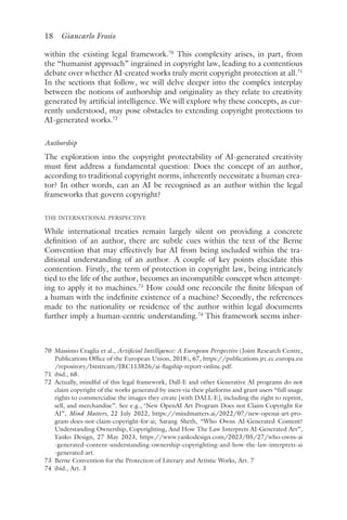 18 Giancarlo Frosio﻿﻿
within the existing legal framework.70
This complexity arises, in part, from
the “humanist approach” ingrained in copyright law, leading to a contentious
debate over whether AI-created works truly merit copyright protection at all.71
In the sections that follow, we will delve deeper into the complex interplay
between the notions of authorship and originality as they relate to creativity
generated by artificial intelligence. We will explore why these concepts, as cur-
rently understood, may pose obstacles to extending copyright protections to
AI-generated works.72
Authorship
The exploration into the copyright protectability of AI-generated creativity
must first address a fundamental question: Does the concept of an author,
according to traditional copyright norms, inherently necessitate a human crea-
tor? In other words, can an AI be recognised as an author within the legal
frameworks that govern copyright?
THE INTERNATIONAL PERSPECTIVE
While international treaties remain largely silent on providing a concrete
definition of an author, there are subtle cues within the text of the Berne
Convention that may effectively bar AI from being included within the tra-
ditional understanding of an author. A couple of key points elucidate this
contention. Firstly, the term of protection in copyright law, being intricately
tied to the life of the author, becomes an incompatible concept when attempt-
ing to apply it to machines.73
How could one reconcile the finite lifespan of
a human with the indefinite existence of a machine? Secondly, the references
made to the nationality or residence of the author within legal documents
further imply a human-centric understanding.74
This framework seems inher-
70 
Massimo Craglia et al., Artificial Intelligence: A European Perspective (Joint Research Centre,
Publications Office of the European Union, 2018), 67, https://publications​.jrc​.ec​.europa​.eu​
/repository​/bitstream​/JRC113826​/ai​-flagship​-report​-online​.pdf.
71 ​ibid​., 68.
72 
Actually, mindful of this legal framework, Dall-E and other Generative AI programs do not
claim copyright of the works generated by users via their platforms and grant users “full usage
rights to commercialise the images they create [with DALL·E], including the right to reprint,
sell, and merchandise”. See e.g., ‘New OpenAI Art Program Does not Claim Copyright for
AI”, Mind Matters, 22 July 2022, https://mindmatters​.ai​/2022​/07​/new​-openai​-art​-pro-
gram​-does​-not​-claim​-copyright​-for​-ai; Sarang Sheth, “Who Owns AI-Generated Content?
Understanding Ownership, Copyrighting, And How The Law Interprets AI-Generated Art”,
Yanko Design, 27 May 2023, https://www​.yankodesign​.com​/2023​/05​/27​/who​-owns​-ai​
-generated​-content​-understanding​-ownership​-copyrighting​-and​-how​-the​-law​-interprets​-ai​
-generated​-art.
73 
Berne Convention for the Protection of Literary and Artistic Works, Art. 7
74 ​ibid​
., Art. 3
 