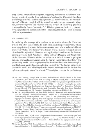 ﻿
Generative AI in Court 19
ently skewed towards human agents, suggesting a deliberate exclusion of non-
human entities from the legal definition of authorship. Cumulatively, these
elements give rise to a compelling argument. As has been stated, the “human-
ist cast” of Berne, coupled with its underlying deference to personality theo-
ries, robustly supports the “human-centered notion of authorship presently
enshrined in the Berne Convention”.75
This interpretation, by its very essence,
would exclude non-human authorship—including that of AI—from the scope
of Berne’s protections.
THE EU PERSPECTIVE
In exploring the concept of a machine as an author within the European
Union, the EU’s stance seems to align with an anthropocentric view, where
authorship is firmly rooted in human creation, even when technical aids are
employed.76
While EU statutory law doesn’t provide a cross-cutting definition
of authorship, significant directives and legal insights underscore the human-
centric approach. Both Article 2(1) of the Software Directive and Article 4(1)
of the Database Directive define an author as a natural person, a group of
persons, or a legal person, reinforcing the human element in authorship.77
The
preparatory works (travaux préparatoires) for these directives further empha-
sise this human-centred notion, referring explicitly to “the human author who
creates the work” and affirming that the natural person retains the unalienable
rights to claim paternity of their work.78
The original proposal for the Software
75 
See Jane Ginsburg, “People Not Machines: Authorship and What It Means in the Berne
Convention”, Int’l Rev. of Intell. Prop. and Comp. L. 49 (2018): 131, 134–135; Sam Ricket-
son, “People or machines? The Berne Convention and the changing concept of authorship”,
Columbia VLA Journal of Law  the Arts 16 (1992): 1, 34. See also Tanya Aplin and Giulia
Pasqualetto, “Artificial Intelligence and Copyright Protection” in Regulating Industrial
Internet Through IPR, Data Protection and Competition Law, eds. Rosa Maria Ballardini,
Petri Kuoppamäki, and Olli Pitkänen, (Kluwer Law International, 2019), §5.04.
76 
See e.g., Bernt Hugenholtz and Joao Pedro Quintais, “Copyright and Artificial Creation:
Does EU Copyright Law Protect AI-Assisted Output?” IIC – International Review of Intel-
lectual Property and Competition Law 52 (2021): 1190 (mentioning that “although EU
copyright law nowhere expressly states that copyright requires a human creator, its ‘anthro-
pocentric’ focus (on human authorship) is self- evident in many aspects of the law”). See also
e.g., Frosio, “Four Theories”, 162–163; Jean-Marc Deltorn and Franck Macrez, “Author-
ship in the Age of Machine Learning and Artificial Intelligence”, CEIPI Research Paper No
2018–10 (2018): 22–23, https://papers​.ssrn​.com​/sol3​/papers​.cfm​?abstract​_id​=3261329;
Jean-Marc Deltorn, “Deep Creations: Intellectual Property and the Automata”, Frontiers in
Digital Humanities (2017): 8, https://www​.frontiersin​.org​/articles​/10​.3389​/fdigh​.2017​
.00003​/full.
77 
See Directive 2009/24/EC of the European Parliament and of the Council of 23 April 2009
on the legal protection of computer programs, O.J. L111/16; Directive 96/9/EC of the
European Parliament and of the Council of 11 March 1996 on the legal protection of data-
bases, O.J. L077/20.
78 
See Ana Ramalho, “Will Robots Rule the (Artistic) World? A Proposed Model for the Legal
Status of Creations by Artificial Intelligence Systems​
”, 21 J. of Internet L. (2017): 12, 17–18.
 