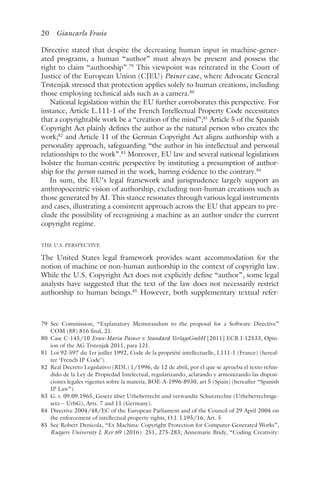 20 Giancarlo Frosio﻿﻿
Directive stated that despite the decreasing human input in machine-gener-
ated programs, a human “author” must always be present and possess the
right to claim “authorship”.79
This viewpoint was reiterated in the Court of
Justice of the European Union (CJEU) Painer case, where Advocate General
Trstenjak stressed that protection applies solely to human creations, including
those employing technical aids such as a camera.80
National legislation within the EU further corroborates this perspective. For
instance, Article L.111-1 of the French Intellectual Property Code necessitates
that a copyrightable work be a “creation of the mind”;81
Article 5 of the Spanish
Copyright Act plainly defines the author as the natural person who creates the
work;82
and Article 11 of the German Copyright Act aligns authorship with a
personality approach, safeguarding “the author in his intellectual and personal
relationships to the work”.83
Moreover, EU law and several national legislations
bolster the human-centric perspective by instituting a presumption of author-
ship for the person named in the work, barring evidence to the contrary.84
In sum, the EU’s legal framework and jurisprudence largely support an
anthropocentric vision of authorship, excluding non-human creations such as
those generated by AI. This stance resonates through various legal instruments
and cases, illustrating a consistent approach across the EU that appears to pre-
clude the possibility of recognising a machine as an author under the current
copyright regime.
THE U.S. PERSPECTIVE
The United States legal framework provides scant accommodation for the
notion of machine or non-human authorship in the context of copyright law.
While the U.S. Copyright Act does not explicitly define “author”, some legal
analysts have suggested that the text of the law does not necessarily restrict
authorship to human beings.85
However, both supplementary textual refer-
79 
See Commission, “Explanatory Memorandum to the proposal for a Software Directive”
COM (88) 816 final, 21.
80 
Case C-145/10 Evan-Maria Painer v. Standard VerlagsGmbH [2011] ECR I-12533, Opin-
ion of the AG Trstenjak 2011, para 121.
81 
Loi 92-597 du 1er juillet 1992, Code de la propriété intellectuelle, L111-1 (France) (hereaf-
ter ‘French IP Code’).
82 
Real Decreto Legislativo (RDL) 1/1996, de 12 de abril, por el que se aprueba el texto refun-
dido de la Ley de Propiedad Intelectual, regularizando, aclarando y armonizando las disposi-
ciones legales vigentes sobre la materia, BOE-A-1996-8930, art 5 (Spain) (hereafter “Spanish
IP Law”).
83 
G. v. 09.09.1965, Gesetz über Urheberrecht und verwandte Schutzrechte (Urheberrechtsge-
setz – UrhG), Arts. 7 and 11 (Germany).
84 
Directive 2004/48/EC of the European Parliament and of the Council of 29 April 2004 on
the enforcement of intellectual property rights, O.J. L195/16, Art. 5
85 
See Robert Denicola, “Ex Machina: Copyright Protection for Computer-Generated Works”,
Rutgers University L Rev 69 (2016): 251, 275-283; Annemarie Bridy, “Coding Creativity:
 