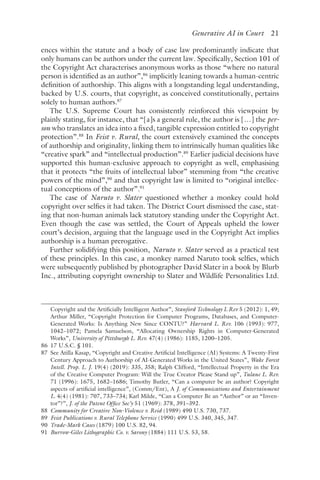 ﻿
Generative AI in Court 21
ences within the statute and a body of case law predominantly indicate that
only humans can be authors under the current law. Specifically, Section 101 of
the Copyright Act characterises anonymous works as those “where no natural
person is identified as an author”,86
implicitly leaning towards a human-centric
definition of authorship. This aligns with a longstanding legal understanding,
backed by U.S. courts, that copyright, as conceived constitutionally, pertains
solely to human authors.87
The U.S. Supreme Court has consistently reinforced this viewpoint by
plainly stating, for instance, that “[a]s a general rule, the author is […] the per-
son who translates an idea into a fixed, tangible expression entitled to copyright
protection”.88
In Feist v. Rural, the court extensively examined the concepts
of authorship and originality, linking them to intrinsically human qualities like
“creative spark” and “intellectual production”.89
Earlier judicial decisions have
supported this human-exclusive approach to copyright as well, emphasising
that it protects “the fruits of intellectual labor” stemming from “the creative
powers of the mind”,90
and that copyright law is limited to “original intellec-
tual conceptions of the author”.91
The case of Naruto v. Slater questioned whether a monkey could hold
copyright over selfies it had taken. The District Court dismissed the case, stat-
ing that non-human animals lack statutory standing under the Copyright Act.
Even though the case was settled, the Court of Appeals upheld the lower
court’s decision, arguing that the language used in the Copyright Act implies
authorship is a human prerogative.
Further solidifying this position, Naruto v. Slater served as a practical test
of these principles. In this case, a monkey named Naruto took selfies, which
were subsequently published by photographer David Slater in a book by Blurb
Inc., attributing copyright ownership to Slater and Wildlife Personalities Ltd.
Copyright and the Artificially Intelligent Author”, Stanford Technology L Rev 5 (2012): 1, 49;
Arthur Miller, “Copyright Protection for Computer Programs, Databases, and Computer-
Generated Works: Is Anything New Since CONTU?” Harvard L. Rev. 106 (1993): 977,
1042–1072; Pamela Samuelson, “Allocating Ownership Rights in Computer-Generated
Works”, University of Pittsburgh L. Rev. 47(4) (1986): 1185, 1200–1205.
86 
17 U.S.C. § 101.
87 
See Atilla Kasap, “Copyright and Creative Artificial Intelligence (AI) Systems: A Twenty-First
Century Approach to Authorship of AI-Generated Works in the United States”, Wake Forest
Intell. Prop. L. J. 19(4) (2019): 335, 358; Ralph Clifford, “Intellectual Property in the Era
of the Creative Computer Program: Will the True Creator Please Stand up”, Tulane L. Rev.
71 (1996): 1675, 1682–1686; Timothy Butler, “Can a computer be an author? Copyright
aspects of artificial intelligence”, (Comm/Ent), A J. of Communications and Entertainment
L. 4(4) (1981): 707, 733–734; Karl Milde, “Can a Computer Be an “Author” or an “Inven-
tor”?”, J. of the Patent Office Soc’y 51 (1969): 378, 391–392.
88 
Community for Creative Non-Violence v. Reid (1989) 490 U.S. 730, 737.
89 
Feist Publications v. Rural Telephone Service (1990) 499 U.S. 340, 345, 347.
90 
Trade-Mark Cases (1879) 100 U.S. 82, 94.
91 
Burrow-Giles Lithographic Co. v. Sarony (1884) 111 U.S. 53, 58.
 