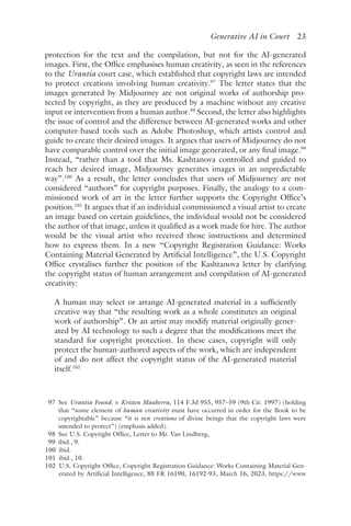 ﻿
Generative AI in Court 23
protection for the text and the compilation, but not for the AI-generated
images. First, the Office emphasises human creativity, as seen in the references
to the Urantia court case, which established that copyright laws are intended
to protect creations involving human creativity.97
The letter states that the
images generated by Midjourney are not original works of authorship pro-
tected by copyright, as they are produced by a machine without any creative
input or intervention from a human author.98
Second, the letter also highlights
the issue of control and the difference between AI-generated works and other
computer-based tools such as Adobe Photoshop, which artists control and
guide to create their desired images. It argues that users of Midjourney do not
have comparable control over the initial image generated, or any final image.99
Instead, “rather than a tool that Ms. Kashtanova controlled and guided to
reach her desired image, Midjourney generates images in an unpredictable
way”.100
As a result, the letter concludes that users of Midjourney are not
considered “authors” for copyright purposes. Finally, the analogy to a com-
missioned work of art in the letter further supports the Copyright Office’s
position.101
It argues that if an individual commissioned a visual artist to create
an image based on certain guidelines, the individual would not be considered
the author of that image, unless it qualified as a work made for hire. The author
would be the visual artist who received those instructions and determined
how to express them. In a new “Copyright Registration Guidance: Works
Containing Material Generated by Artificial Intelligence”, the U.S. Copyright
Office crystalises further the position of the Kashtanova letter by clarifying
the copyright status of human arrangement and compilation of AI-generated
creativity:
A human may select or arrange AI-generated material in a sufficiently
creative way that “the resulting work as a whole constitutes an original
work of authorship”. Or an artist may modify material originally gener-
ated by AI technology to such a degree that the modifications meet the
standard for copyright protection. In these cases, copyright will only
protect the human-authored aspects of the work, which are independent
of and do not affect the copyright status of the AI-generated material
itself.102
97 
See Urantia Found. v. Kristen Maaherra, 114 F.3d 955, 957–59 (9th Cir. 1997) (holding
that “some element of human creativity must have occurred in order for the Book to be
copyrightable” because “it is not creations of divine beings that the copyright laws were
intended to protect”) (emphasis added).
98 
See U.S. Copyright Office, Letter to Mr. Van Lindberg,
99 
​ibid​., 9.
100 
ibid.
101 ​ibid​., 10.
102 
U.S. Copyright Office, Copyright Registration Guidance: Works Containing Material Gen-
erated by Artificial Intelligence, 88 FR 16190, 16192-93, March 16, 2023, https://www​
 