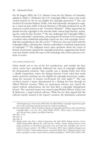 24 Giancarlo Frosio﻿﻿
On 18 August 2023, the U.S. District Court for the District of Columbia,
upheld in Thaler v. Perlmutter the U.S. Copyright Office’s stance that works
created entirely by AI are not eligible for copyright protection.103
The case
involved AI scientist Stephen Thaler, who had repeatedly attempted to regis-
ter a visual art piece titled A Recent Entrance to Paradise produced by an AI
system he created, known as the “Creativity Machine”. Thaler argued that he
should own the copyright to the artwork under various legal theories, includ-
ing the work-for-hire doctrine.104
He also challenged the Copyright Office’s
“human authorship” requirement, advocating for AI systems to be recognised
as authors when traditional authorship criteria are met, with copyright owner-
ship then transferring to the AI’s owner.105
However, the court sided with the
Copyright Office, stressing that “human authorship is a bedrock requirement
of copyright”.106
The judgment leaves open questions about the extent of
human involvement required for copyright protection, suggesting that future
cases may further clarify this issue as AI technology and creative practices con-
tinue to evolve.
THE CHINESE PERSPECTIVE
China stands out as one of the few jurisdictions, and notably the first,
where courts have specifically addressed the issue of copyright eligibility
for AI-generated creativity. One notable case is Beijing Feilin Law Firm
v. Baidu Corporation, where the Beijing Internet Court ruled that works
solely created by machines are not eligible for copyright protection, empha-
sising the necessity of human involvement for such rights.107
The case
revolved around a report disseminated by a Beijing law firm through its
official WeChat account. When an anonymous internet user shared the
report without authorisation, the law firm filed a copyright infringement
lawsuit. The contested report was created using Wolters Kluwer China Law
 Reference, a legal research software. While the law firm argued that the
software merely assisted in the report’s creation, the defendants countered
.federalregister​.gov​/documents​/2023​/03​/16​/2023​-05321​/copyright​-registration​-guid-
ance​-works​-containing​-material​-generated​-by​-artificial​-intelligence.
103 
See Stephen Thaler v. Shira Perlmutter, Register of Copyrights and Director of the United States
Copyright Office, et al., No. 22-cv-1564 (BAH) (D.D.C. 2023), https://ecf​.dcd​.uscourts​
.gov​/cgi​-bin​/show​_public​_doc​?2022cv1564​-24.
104 ​ibid​
., 7, 14.
105 ​ibid​., 3.
106 
ibid., 8.
107 
Beijing Feilin Law Firm v Baidu Corporation (26 April 2019) Beijing Internet Court,
(2018) Beijing 0491 Minchu No. 239; Kan He, “Feilin v. Baidu: Beijing Internet Court
tackles protection of AI/software-generated work and holds that copyright only vests in
works by human authors”, The IPKat, 9 November 2019, http://ipkitten​.blogspot​.com​
/2019​/11​/feilin​-v​-baidu​-beijing​-internet​-court​.html; Ming Chen, “Beijing Internet Court
denies copyright to works created solely by artificial intelligence” JIPLP 14(8) (2019): 593.
 