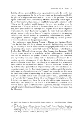 ﻿
Generative AI in Court 25
that the software generated the entire report autonomously. To resolve this,
a report auto-generated by the software—based on keywords provided by
the plaintiff’s lawyer—was compared to the report in question. The two
reports were found to be substantially different, indicating human input in
the law firm’s report, thus making it eligible for copyright protection under
Chinese law. Beyond this specific instance, the court also weighed in on the
broader issue of AI-generated works. It asserted that the concept of author-
ship, to be protected under copyright law, requires a work to be originated
by a human. The court did, however, express the belief that users of creative
software should receive some form of protection to encourage the purchase
and utilisation of such software for generating and disseminating works.108
The judgment, however, stopped short of providing any detailed guidance
or recommendations on this particular aspect.
In a subsequent case, Shenzen Tencent v. Yinxun, the Nanshan District
Court in Shenzhen effectively affirmed the earlier Beijing ruling, emphasis-
ing the necessity of human involvement for copyright protection rather than
recognising solely machine-generated creativity.109
Tencent Technology had
developed an AI-based writing assistant called Dreamwriter. In August 2018,
Tencent posted an article on its website credited to Dreamwriter, making it
clear that the article was the product of their AI technology. The Defendant
later republished this article online without Tencent’s authorisation. In the
ensuing copyright infringement lawsuit, Tencent contended that the article
was crafted under its oversight, asserting that the company was accountable
for its creation and any resultant liabilities. The court sided with Tencent, stat-
ing that the article qualified as an original literary work. This was because the
content emerged from the data inputs, triggering conditions, and the template
and resource configurations chosen by Tencent’s operational team. Given that
the article’s expression was shaped by the deliberate choices and arrangements
made by Tencent’s human team, the court deemed the AI-generated article
as a “work for hire” under Article 11 of the Chinese Copyright Law. The
defendant was thus found liable for copyright infringement. Although the
court could have interpreted the article as a collaborative intellectual effort
between human input and Dreamwriter’s operations, the legal protection was
explicitly anchored in the contributions made by the human team rather than
the AI system.
108 
Rather than the software developer who is already rewarded by a copyright over the software.
ibid.
109 
See Shenzhen Tencent v. Yinxun, Nanshan District People’s Court of Shenzhen, Guangdong
Province [2019] No. 14010 (China), https://mp​.weixin​.qq​.com​/s​/jjv​7aYT​5wDB​IdTV​
WXV6rdQ. See also Kan He, “Another decision on AI-generated works in China: Is it a
work of legal entities?”, The IPKat, 29 January 2020.
 