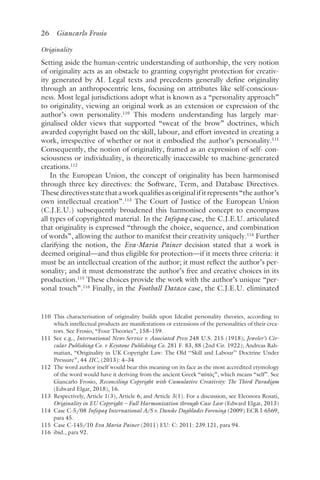 26 Giancarlo Frosio﻿﻿
Originality
Setting aside the human-centric understanding of authorship, the very notion
of originality acts as an obstacle to granting copyright protection for creativ-
ity generated by AI. Legal texts and precedents generally define originality
through an anthropocentric lens, focusing on attributes like self-conscious-
ness. Most legal jurisdictions adopt what is known as a “personality approach”
to originality, viewing an original work as an extension or expression of the
author’s own personality.110
This modern understanding has largely mar-
ginalised older views that supported “sweat of the brow” doctrines, which
awarded copyright based on the skill, labour, and effort invested in creating a
work, irrespective of whether or not it embodied the author’s personality.111
Consequently, the notion of originality, framed as an expression of self- con-
sciousness or individuality, is theoretically inaccessible to machine-generated
creations.112
In the European Union, the concept of originality has been harmonised
through three key directives: the Software, Term, and Database Directives.
Thesedirectivesstatethataworkqualifiesasoriginalifitrepresents“theauthor’s
own intellectual creation”.113
The Court of Justice of the European Union
(C.J.E.U.) subsequently broadened this harmonised concept to encompass
all types of copyrighted material. In the Infopaq case, the C.J.E.U. articulated
that originality is expressed “through the choice, sequence, and combination
of words”, allowing the author to manifest their creativity uniquely.114
Further
clarifying the notion, the Eva-Maria Painer decision stated that a work is
deemed original—and thus eligible for protection—if it meets three criteria: it
must be an intellectual creation of the author; it must reflect the author’s per-
sonality; and it must demonstrate the author’s free and creative choices in its
production.115
These choices provide the work with the author’s unique “per-
sonal touch”.116
Finally, in the Football Dataco case, the C.J.E.U. eliminated
110 
This characterisation of originality builds upon Idealist personality theories, according to
which intellectual products are manifestations or extensions of the personalities of their crea-
tors. See Frosio, “Four Theories”, 158–159.
111 
See e.g., International News Service v. Associated Press 248 U.S. 215 (1918); Jeweler’s Cir-
cular Publishing Co. v Keystone Publishing Co. 281 F. 83, 88 (2nd Cir. 1922); Andreas Rah-
matian, “Originality in UK Copyright Law: The Old ‘‘Skill and Labour’’ Doctrine Under
Pressure”, 44 IIC, (2013): 4–34
112 
The word author itself would bear this meaning on its face as the most accredited etymology
of the word would have it deriving from the ancient Greek “αὐτός”, which means “self”. See
Giancarlo Frosio, Reconciling Copyright with Cumulative Creativity: The Third Paradigm
(Edward Elgar, 2018), 16.
113 
Respectively, Article 1(3), Article 6, and Article 3(1). For a discussion, see Eleonora Rosati,
Originality in EU Copyright – Full Harmonization through Case Law (Edward Elgar, 2013)
114 
Case C-5/08 Infopaq International A/S v. Danske Dagblades Forening (2009) ECR I-6569,
para 45.
115 
Case C-145/10 Eva Maria Painer (2011) EU: C: 2011: 239.121, para 94.
116 
ibid., para 92.
 