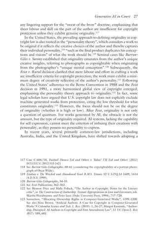 ﻿
Generative AI in Court 27
any lingering support for the “sweat of the brow” doctrine, emphasising that
sheer labour and skill on the part of the author are insufficient for copyright
protection unless they exhibit genuine originality.117
In the United States, the prevailing approach to defining originality in cop-
yright law is also rooted in the “personality theory”, which considers a work to
be original if it reflects the creative choices of the author and thereby captures
their individual personality,118
“such as the final product duplicates his concep-
tions and visions” of what the work should be.119
Seminal cases like Burrow-
Giles v. Sarony established that originality emanates from the author’s unique
creative insights, referring to photographs as copyrightable when originating
from the photographer’s “unique mental conception”.120
Subsequently, the
Feist v. Rural decision clarified that mere labour and effort in crafting a work
are insufficient criteria for copyright protection; the work must exhibit a mini-
mum degree of creativity reflective of the author’s personality.121
Following
the United States’ adherence to the Berne Convention in 1988 and the Feist
decision in 1991, a more harmonised global view of copyright emerged,
emphasising the personality theory approach to originality.122
In fact, some
legal scholars have argued that U.S. copyright law does not explicitly exclude
machine-generated works from protection, citing the low threshold for what
constitutes originality.123
However, the focus should not be on the degree
of originality (whether it is high or low). After Feist, originality is not only
a question of quantum. For works generated by AI, the obstacle is not the
amount, but the type of originality required. AI systems, lacking the capability
for self-expression, cannot meet the criterion of imbuing their creations with
personality, as they possess no personality to express.
In recent years, several primarily common-law jurisdictions, including
Australia, India, and the United Kingdom, have shifted towards adopting a
117 
Case C-604/10, Football Dataco Ltd and Others v. Yahoo! UK Ltd and Others (2012)
ECLI:EU:C:2012:115 [42]
118 
See Burrow-Giles Lithographic, 60–61 (considering the copyrightability of a portrait photo-
graph of Oscar Wilde).
119 
Lindsay v. The Wrecked and Abandoned Vessel R.M.S. Titanic 52 U.S.P.Q.2d 1609, 1614
(S.D.N.Y. 1999).
120 
Burrow-Giles Lithographic, 54–55.
121 
See Feist Publications, 362–363.
122 
See Monroe Price and Malla Pollack, “The Author in Copyright: Notes for the Literary
critic”, in The Construction of Authorship: Textual Appropriation in Law and Literature, eds.
Martha Woodmansee and Peter Jaszi (Duke University Press, 1994), 717–720.
123 
Samuelson, “Allocating Ownership Rights in Computer-Generated Works”, 1199–1200.
See also Nina Brown, ‘Artificial Authors: A Case for Copyright in Computer-Generated
Works’ 9 Columbia Science and Tech. L. Rev. (2019): 1, 24–27; Margot Kaminski, “Author-
ship, Disrupted: AI Authors in Copyright and First Amendment Law”, 51 UC Davis L. Rev.
(017): 589, 601.
 