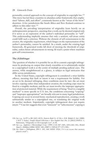 28 Giancarlo Frosio﻿﻿
personality-centred approach to the concept of originality in copyright law.124
This move has led these countries to abandon earlier frameworks that empha-
sised “labour, skill, and effort”, commonly known as the “sweat of the brow”
doctrines. A few jurisdictions like South Africa and New Zealand continue to
adhere to this older view.125
Overall, the prevailing interpretation of originality leans heavily on an
anthropocentric perspective, asserting that a work can be deemed original only
if it serves as an expression of the author’s individual personality or “self”.
This understanding implicitly assumes that only a sentient, self-aware entity
could fulfil such a criterion. Without the element of self-consciousness in the
creator, the originality requirement, which hinges on the representation of the
author’s personality, cannot be satisfied. As a result, under the existing legal
framework, AI-generated works fall short of meeting the threshold of origi-
nality, unless future advancements in strong AI reach a point where machines
gain self-consciousness.
The (A)Infringer
The question of whether it is possible for an AI to commit copyright infringe-
ment by producing an output that closely resembles or is substantially similar
to a copyrighted work is at the centre of multiple pending judicial cases. The
answer, while straightforward at a glance, is subject to legal intricacies that
differ across jurisdictions.
In the United States, copyright infringement is considered a strict liability
offence, meaning that fault or intent is not a requirement for liability. For
an act to be deemed infringing, three conditions must be met: the act must
involve copying rather than independent creation; the resulting copy must be
fixed in a tangible medium; and the act must involve the improper appropria-
tion of protected material. While the requirement of being “fixed in a tangible
medium” is more specific to U.S. law, the conditions concerning “copying”
and “improper appropriation” are broadly relevant in many legal jurisdictions.
Copying can occur in several forms: mechanical reproduction, creating a work
substantially similar to a copyrighted one, or translating the original work
to another medium. Importantly, copyright infringement does not require
intent.126
Case law suggests that even “innocent” or “subconscious” copying is
124 
See e.g., IceTV (n 88) [43] (AUS); Eastern Book Co.  Ors v. D.B. Modak  Anr (2008)
1 SCC 1 (India); Temple Island Collections v. New English Teas (No. 2) [2012] EWPCC 1;
Rahmatian, “Originality in UK Copyright Law”, 4–34.
125 
See e.g., Appleton v Harnischfeger Corp. (1995) 2 SA 247 (AD), [43]–[44] (SA); Henkel
KgaA v. Holdfast [2006] NZSC 102, [2007] 1 NZLR 577 [37] (NZ).
126 
See Fisher v. Dillingham, 298 F. 145, 148 (SDNY 1924) (“it is no excuse that memory
played a trick”).
 