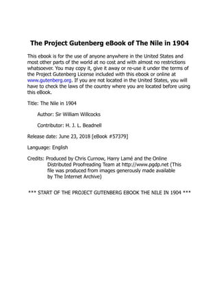 The Project Gutenberg eBook of The Nile in 1904
This ebook is for the use of anyone anywhere in the United States and
most other parts of the world at no cost and with almost no restrictions
whatsoever. You may copy it, give it away or re-use it under the terms of
the Project Gutenberg License included with this ebook or online at
www.gutenberg.org. If you are not located in the United States, you will
have to check the laws of the country where you are located before using
this eBook.
Title: The Nile in 1904
Author: Sir William Willcocks
Contributor: H. J. L. Beadnell
Release date: June 23, 2018 [eBook #57379]
Language: English
Credits: Produced by Chris Curnow, Harry Lamé and the Online
Distributed Proofreading Team at http://www.pgdp.net (This
file was produced from images generously made available
by The Internet Archive)
*** START OF THE PROJECT GUTENBERG EBOOK THE NILE IN 1904 ***
 