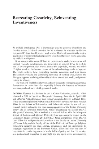 As artificial intelligence (AI) is increasingly used to generate inventions and
creative works, a critical question to be addressed is whether intellectual
property (IP) laws should protect such works. This book examines the critical
question of whether intellectual property laws should protect works generated
by artificial intelligence.
If we do not wish to use IP laws to protect such works, how can we still
support research, development, and innovation in society? If we do wish to
use IP laws to protect such works, should the copyright, patents, and other
IP rights attach to the human creator of the AI technology or the AI system?
The book explores these compelling societal, economic, and legal issues.
The authors evaluate the continuing relevance of existing laws, explore the
divergent approaches being debated by nations around the world, and present
visions for change.
The book will enable both lawyers and non-lawyers to reimagine governance
frameworks to create laws that equitably balance the interests of creators,
investors, and end users of AI-generated works.
Dr Nikos Koutras is a lecturer in law at Curtin University, Australia. Nikos
obtained a PhD in Law from Macquarie University, Australia, in April 2018
and a PhD in Political Sciences from Ionian University, Greece, in March 2015.
While undertaking his first PhD at Ionian University, he was a part-time research
fellow in the School of Information and Informatics where he worked on a
research project related to the open access repository of the Ionian University
library and its operation framework. While undertaking his second PhD at
Macquarie University, Nikos worked as a research fellow with the Macquarie
School of Business and Monash University Law on a research project on the
Consumers Right Directive 2011/83/EU. Since completion of his PhD in
Law, Nikos has held postdoctoral positions at the Faculty of Law of University
of Trento, Italy, and the Faculty of Law of the University of Antwerp, Belgium,
conducting research on open science, governance, and the implications to
copyright regulations in the European Union. Nikos has over ten years of
experience in conducting research in the fields of policy and law. He worked
as a postdoctoral researcher on copyright law and open access governance in
Recreating Creativity, Reinventing
Inventiveness
 