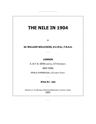 THE NILE IN 1904
BY
Sir WILLIAM WILLCOCKS, K.C.M.G., F.R.G.S.
LONDON
E.  F. N. SPON Limited, 57 Haymarket.
NEW YORK
SPON  CHAMBERLAIN, 123 Liberty Street.
Price 9s/- net.
Printed at the National Printing Department of Egypt, Cairo
1904.
 