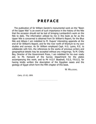 P R E F A C E
The publication of Sir William Garstin’s monumental work on the “Basin
of the Upper Nile” is an event of such importance in the history of the Nile
that the occasion should not be lost of bringing Lombardini’s work on the
Nile to date. The information utilised by me in this book as far as the
Upper Nile is concerned is obtained from Sir William’s Report; for the Blue
Nile and Atbara I am indebted to M. Dupuis’ interesting appendix at the
end of Sir William’s Report; and for the river north of Khartum to my own
studies and surveys. As Sir William employed Capt. H.G. Lyons, R.E. to
collaborate with him, the references to the works of previous writers and
geographical details may be accepted without any misgivings. To M. Chélu
Bey, Director of the Government Press, I am indebted for his ever ready
aid; to Mr. Hansard of the Survey Department for the plates
accompanying this work; and to Mr H.G.F. Beadnell, F.G.S, F.R.G.S, for
having kindly written the description of the Egyptian oases and the
geology of Egypt which form the fifth chapter of this book.
W. Willcocks.
Cairo, 12-10, 1904.
 