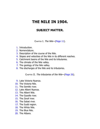 THE NILE IN 1904.
SUBJECT MATTER.
Chapter I. The Nile—(Page 11).
1. Introduction.
2. Nomenclature.
3. Description of the course of the Nile.
4. Slopes and velocities of the Nile in its different reaches.
5. Catchment basins of the Nile and its tributaries.
6. The climate of the Nile valley.
7. The geology of the Nile valley.
8. The discharges of the Nile and its tributaries.
Chapter II. The tributaries of the Nile—(Page 26).
9. Lake Victoria Nyanza.
10. The Victoria Nile.
11. The Semliki river.
12. Lake Albert Nyanza.
13. The Albert Nile.
14. The Gazelle river.
15. The Zeraf river.
16. The Sobat river.
17. The Sudd region.
18. The White Nile.
19. The Blue Nile.
20. The Atbara.
 