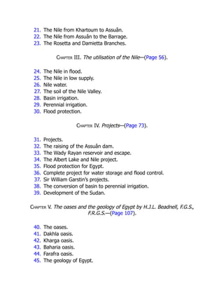 21. The Nile from Khartoum to Assuân.
22. The Nile from Assuân to the Barrage.
23. The Rosetta and Damietta Branches.
Chapter III. The utilisation of the Nile—(Page 56).
24. The Nile in flood.
25. The Nile in low supply.
26. Nile water.
27. The soil of the Nile Valley.
28. Basin irrigation.
29. Perennial irrigation.
30. Flood protection.
Chapter IV. Projects—(Page 73).
31. Projects.
32. The raising of the Assuân dam.
33. The Wady Rayan reservoir and escape.
34. The Albert Lake and Nile project.
35. Flood protection for Egypt.
36. Complete project for water storage and flood control.
37. Sir William Garstin’s projects.
38. The conversion of basin to perennial irrigation.
39. Development of the Sudan.
Chapter V. The oases and the geology of Egypt by H.J.L. Beadnell, F.G.S.,
F.R.G.S.—(Page 107).
40. The oases.
41. Dakhla oasis.
42. Kharga oasis.
43. Baharia oasis.
44. Farafra oasis.
45. The geology of Egypt.
 
