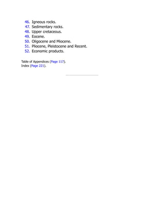 46. Igneous rocks.
47. Sedimentary rocks.
48. Upper cretaceous.
49. Eocene.
50. Oligocene and Miocene.
51. Pliocene, Pleistocene and Recent.
52. Economic products.
Table of Appendices (Page 117).
Index (Page 221).
 