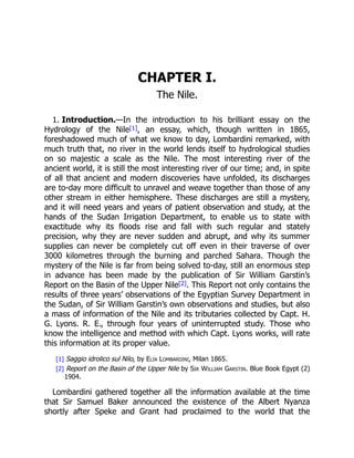 1. Introduction.
CHAPTER I.
The Nile.
—In the introduction to his brilliant essay on the
Hydrology of the Nile[1], an essay, which, though written in 1865,
foreshadowed much of what we know to day, Lombardini remarked, with
much truth that, no river in the world lends itself to hydrological studies
on so majestic a scale as the Nile. The most interesting river of the
ancient world, it is still the most interesting river of our time; and, in spite
of all that ancient and modern discoveries have unfolded, its discharges
are to-day more difficult to unravel and weave together than those of any
other stream in either hemisphere. These discharges are still a mystery,
and it will need years and years of patient observation and study, at the
hands of the Sudan Irrigation Department, to enable us to state with
exactitude why its floods rise and fall with such regular and stately
precision, why they are never sudden and abrupt, and why its summer
supplies can never be completely cut off even in their traverse of over
3000 kilometres through the burning and parched Sahara. Though the
mystery of the Nile is far from being solved to-day, still an enormous step
in advance has been made by the publication of Sir William Garstin’s
Report on the Basin of the Upper Nile[2]. This Report not only contains the
results of three years’ observations of the Egyptian Survey Department in
the Sudan, of Sir William Garstin’s own observations and studies, but also
a mass of information of the Nile and its tributaries collected by Capt. H.
G. Lyons. R. E., through four years of uninterrupted study. Those who
know the intelligence and method with which Capt. Lyons works, will rate
this information at its proper value.
[1] Saggio idrolico sul Nilo, by Elia Lombardini, Milan 1865.
[2] Report on the Basin of the Upper Nile by Sir William Garstin. Blue Book Egypt (2)
1904.
Lombardini gathered together all the information available at the time
that Sir Samuel Baker announced the existence of the Albert Nyanza
shortly after Speke and Grant had proclaimed to the world that the
 
