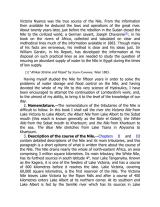 2. Nomenclature.
3. Description of the course of the Nile.
Victoria Nyanza was the true source of the Nile. From the information
then available he deduced the laws and operations of the great river.
About twenty years later, just before the rebellion in the Sudan closed the
Nile to the civilized world, a German savant, Joseph Chavanne[3], in his
book on the rivers of Africa, collected and tabulated on clear and
methodical lines much of the information available in 1883. Though many
of his facts are erroneous, his method is clear and his ideas just. Sir
William Garstin, in his Report, has developed the information at his
disposal on such practical lines as are needed to study the question of
insuring an abundant supply of water to the Nile in Egypt during the times
of low supply.
[3] “Afrikas Ströme und Flüsse” by Joseph Chavanne. Wien 1883.
Having myself studied the Nile for fifteen years in order to solve the
problems of water storage and flood control on the Nile, and having
devoted the whole of my life to this very science of Hydraulics, I have
been encouraged to attempt the continuation of Lombardini’s work; and,
to the utmost of my ability, to bring it to the level of the knowledge of our
day.
—The nomenclature of the tributaries of the Nile is
difficult to follow. In this book I shall call the river the Victoria Nile from
Lake Victoria to Lake Albert; the Albert Nile from Lake Albert to the Sobat
mouth (this reach is known generally as the Bahr el Gebel); the White
Nile from the Sobat mouth to Khartoum; and the Nile from Khartoum to
the sea. The Blue Nile stretches from Lake Tsana in Abyssinia to
Khartoum.
—Chapters II and III
contain detailed descriptions of the Nile and its main tributaries, and this
paragraph is a short epitome of what is written there about the course of
the Nile. The Nile drains nearly the whole of north-eastern Africa, an area
comprising 3 million square kilometres. Its main tributary, the White Nile,
has its furthest sources in south latitude 4°, near Lake Tanganyika. Known
as the Kagera, it is one of the feeders of Lake Victoria, and has a course
of 600 kilometres before it reaches the lake. Lake Victoria, covering
60,000 square kilometres, is the first reservoir of the Nile. The Victoria
Nile leaves Lake Victoria by the Ripon Falls and after a course of 400
kilometres enters Lake Albert at its northern corner. At its southern end
Lake Albert is fed by the Semliki river which has its sources in Lake
 