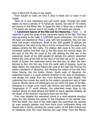 5. Catchment basins of the Nile and its tributaries.
days in flood and 75 days in low supply.
From Assuân to Cairo we have 6 days in flood and 12 days in low
supply.
Table III is very interesting and well worth study. Through the Sudd
region we have a velocity of ·6 metres per second, but only of ·35 metres
per second in the White Nile. In Egypt the Nile in flood has a velocity of
1·75 metres per second, and in low supply of ·85 metres per second.
—Table I, of
Appendix A gives the areas of the catchment basins of the Nile. The total
area according to the table is 3,007,000 square kilometres. The limits of
the basin are depicted on Plate I, and, with rare exceptions, they are now
fairly well known everywhere. North of the 20th parallel of latitude the
watershed on the west of the Nile is not far removed from the edge of the
plateau skirting the Nile valley. The plateau falls away to the west, and
occasional ravines find their way to the Nile down the reverse slope. On
the east of the Nile the crest of the hills skirting the Red sea is the
watershed. South of the 20th parallel of latitude the eastern watershed
follows the crest of the hills on the west of the Red sea as far as Suakin.
South of Suakin the watershed leaves the Red sea, to allow the Khor
Barraka to flow into this sea. From the south east of Kassala, round by
Addis Ababa, the watershed follows the crest of the high hills forming the
eastern backbone of Abyssinia, and dividing the waters of the Nile from
those flowing into the Indian Ocean. South west of Abyssinia the
watershed travels in a south-westerly direction to the east of Gondokoro,
and divides the Sobat from the rivers draining into Lake Rudolf. The
watershed then moves due south to the western escarpment east of Lake
Victoria. Mounts Kenia and Kilmanjaro are not within the basin of the Nile.
Sweeping in a rough curve round Lake Victoria and nearly touching Lake
Tangangyika in 4° south latitude, the watershed keeps close to the
western shores of Lakes Edward and Albert to nearly opposite Wadelai. All
the slopes of the Ruenzori mountains drain into the Nile.
From near Wadelai the watershed moves in a north-westerly direction
along the hills dividing the waters of the tributaries of the Gazelle river
from the Welle. Due west of the Sudd region the watershed has reached
its most westerly position and from there turns northwards along the
Marrah hills in Darfur, dividing the scanty waters of the Bahr-el-Arab and
its tributaries from the rivers draining into Lake Chad. From the Marrah
 