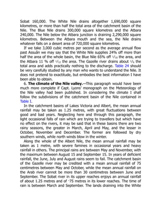 6. The climate of the Nile valley.
Sobat 160,000. The White Nile drains altogether 1,690,000 square
kilometres, or more than half the total area of the catchment basin of the
Nile. The Blue Nile drains 300,000 square kilometres and the Atbara
240,000. The Nile below the Atbara junction is draining 2,290,000 square
kilometres. Between the Atbara mouth and the sea, the Nile drains
whatever falls on a desert area of 720,000 square kilometres.
If we take 3,000 cubic metres per second as the average annual flow
past Assuân we may say that the White Nile supplies 24% off more than
half the area of the whole basin, the Blue Nile 65% off 1⁄10 the area, and
the Atbara 11 % off 1⁄12 the area. The Gazelle river drains about 1⁄6 the
total area and adds practically nothing to the discharge. Table 24 should
be very carefully studied by any man who wants to understand the Nile. It
does not pretend to exactitude, but embodies the best information I have
been able to obtain.
—This paragraph would have been
much more complete if Capt. Lyons’ monograph on the Meteorology of
the Nile valley had been published. In considering the climate I shall
follow the subdivisions of the catchment basin of the Nile contained in
Table I.
In the catchment basins of Lakes Victoria and Albert, the mean annual
rainfall may be taken as 1.25 metres, with great fluctuations between
good and bad years. Neglecting here and through this paragraph, the
light occasional falls of rain which are trying to travellers but which have
no effect on the rivers, it may be said that in these basins there are two
rainy seasons, the greater in March, April and May, and the lesser in
October, November and December. The former are followed by dry
southern winds, while north winds blow in the winter.
Along the whole of the Albert Nile, the mean annual rainfall may be
taken as 1 metre, with severe famines in occasional years and heavy
rainfall in others. The principal rains are between May and November, with
the maximum between August 15 and September 15. In years of deficient
rainfall, the June, July and August rains seem to fail. The catchment basin
of the Gazelle river may be credited with a mean annual rainfall of 75
centimetres between May and October, while the mean annual rainfall on
the Arab river cannot be more than 30 centimetres between June and
September. The Sobat river in its upper reaches enjoys an annual rainfall
of about 1.25 metres and of ·75 metres in its lower reaches. The time of
rain is between March and September. The lands draining into the White
 