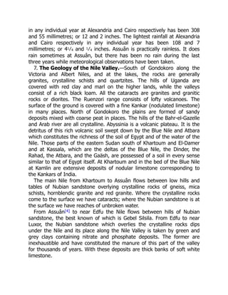 7. The Geology of the Nile Valley.
in any individual year at Alexandria and Cairo respectively has been 308
and 55 millimetres; or 12 and 2 inches. The lightest rainfall at Alexandria
and Cairo respectively in any individual year has been 108 and 7
millimetres; or 41⁄4 and 1⁄4 inches. Assuân is practically rainless. It does
rain sometimes at Assuân, but there has been no rain during the last
three years while meteorological observations have been taken.
—South of Gondokoro along the
Victoria and Albert Niles, and at the lakes, the rocks are generally
granites, crystalline schists and quartzites. The hills of Uganda are
covered with red clay and marl on the higher lands, while the valleys
consist of a rich black loam. All the cataracts are granites and granitic
rocks or diorites. The Ruenzori range consists of lofty volcanoes. The
surface of the ground is covered with a fine Kankar (nodulated limestone)
in many places. North of Gondokoro the plains are formed of sandy
deposits mixed with coarse peat in places. The hills of the Bahr-el-Gazelle
and Arab river are all crystalline. Abyssinia is a volcanic plateau. It is the
detritus of this rich volcanic soil swept down by the Blue Nile and Atbara
which constitutes the richness of the soil of Egypt and of the water of the
Nile. Those parts of the eastern Sudan south of Khartoum and El-Damer
and at Kassala, which are the deltas of the Blue Nile, the Dinder, the
Rahad, the Atbara, and the Gaäsh, are possessed of a soil in every sense
similar to that of Egypt itself. At Khartoum and in the bed of the Blue Nile
at Kamlin are extensive deposits of nodular limestone corresponding to
the Kankars of India.
The main Nile from Khartoum to Assuân flows between low hills and
tables of Nubian sandstone overlying crystalline rocks of gneiss, mica
schists, hornblendic granite and red granite. Where the crystalline rocks
come to the surface we have cataracts; where the Nubian sandstone is at
the surface we have reaches of unbroken water.
From Assuân[4] to near Edfu the Nile flows between hills of Nubian
sandstone, the best known of which is Gebel Silsila. From Edfu to near
Luxor, the Nubian sandstone which overlies the crystalline rocks dips
under the Nile and its place along the Nile Valley is taken by green and
grey clays containing nitrate and phosphate deposits. The former are
inexhaustible and have constituted the manure of this part of the valley
for thousands of years. With these deposits are thick banks of soft white
limestone.
 