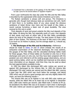 8. The discharges of the Nile and its tributaries.
[4] Condensed from a description of the geology of the Nile Valley in Egypt written
by Capt. Lyons for the second edition of “Egyptian Irrigation”.
From Luxor northwards the clays dip under the Nile and the Nile Valley
is bounded by the superposed white eocene limestone up to Cairo.
The Nubian sandstone is always soft and porous. The limestone is
generally soft, though hard siliceous beds are sometimes met with. North
of Cairo there is no building stone of any value except the siliceous
sandstone of Gebel Ahmar near Cairo and the basalt of Abu Zabel, a
recent outcrop furnishing a black rock of great durability. The area
covered by this rock is small.
Thick deposits of sand and gravel underlie the Nile mud deposits of the
Nile Valley. All along the Nile, but especially south of Luxor, river deposits
of dark sandy mud exist on either side of the Nile Valley considerably
above the level of the deposit of to-day. The best known of these is the
plain of Kom Ombos. The thickness of the layer of Nile mud in the valley
is as much as 18 metres in places, but the average depth is, I should say,
10 metres.
—Reference
should be made to tables 24 and 25 which embody the results of an
exhaustive examination of the observed discharges, the cross sections,
the gauges of the Nile Valley, and the calculated discharge tables made
for these gauges. Many of these tables are founded on only two or three
discharges and some on only one, but they have been prepared with the
greatest care and referred to all the existing gauge observations, and are
good working tables, which can be modified and improved as time places
more information at our disposal. Until then they may be used as about
the best approximations available to-day.
In 1902 the Albert Nile discharged 600 cubic metres per second as
against 520 discharged by the Victoria Nile. In 1903 the Victoria Nile
discharged 730 cubic metres per second and the Albert Nile 800. Leaving
a poor year like 1902 which was much below the average, and taking
1903 which was all round a good average year and only slightly below the
mean, we have the following results:—
The Victoria Nile was at its highest in July with 840 cubic metres per
second, while the Albert Nile at its head was at its highest in December
with 1,060 cubic metres per second. Lake Albert took 5 months to fill up.
At Gondokoro the Albert Nile was at its lowest in April when it discharged
700 cubic metres per second as against 550 cubic metres in the previous
 