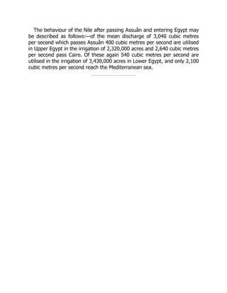 The behaviour of the Nile after passing Assuân and entering Egypt may
be described as follows:—of the mean discharge of 3,040 cubic metres
per second which passes Assuân 400 cubic metres per second are utilised
in Upper Egypt in the irrigation of 2,320,000 acres and 2,640 cubic metres
per second pass Cairo. Of these again 540 cubic metres per second are
utilised in the irrigation of 3,430,000 acres in Lower Egypt, and only 2,100
cubic metres per second reach the Mediterranean sea.
 