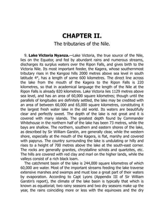 9. Lake Victoria Nyanza.
CHAPTER II.
The tributaries of the Nile.
—Lake Victoria, the true source of the Nile,
lies on the Equator, and fed by abundant rains and numerous streams,
discharges its surplus waters over the Ripon Falls, and gives birth to the
Victoria Nile. Its most important feeder, the Kagera, whose southernmost
tributary rises in the Kangosi hills 2000 metres above sea level in south
latitude 4°, has a length of some 600 kilometres. The direct line across
the lake from the mouth of the Kagera to the Ripon Falls is 220
kilometres, so that in academical language the length of the Nile at the
Ripon Falls is already 820 kilometres. Lake Victoria lies 1129 metres above
sea level, and has an area of 60,000 square kilometres; though until the
parallels of longitudes are definitely settled, the lake may be credited with
an area of between 60,000 and 65,000 square kilometres, constituting it
the largest fresh water lake in the old world. Its waters are beautifully
clear and perfectly sweet. The depth of the lake is not great and it is
covered with many islands. The greatest depth found by Commander
Whitehouse in the northern half of the lake has been 73 metres, while the
bays are shallow. The northern, southern and eastern shores of the lake,
as described by Sir William Garstin, are generally clear, while the western
shore, especially at the mouth of the Kagera, is flat, marshy and covered
with papyrus. The country surrounding the lake is undulating or hilly and
rises to a height of 700 metres above the lake at the south-east corner.
The rocks are generally granites, chrystalline schists and quartzites, etc.
The hills are covered with red clay and marl on the higher lands, while the
valleys consist of a rich black loam.
The catchment basin of the lake is 244,000 square kilometres of which
60,000 are water. Most of the important streams feeding the lake traverse
extensive marshes and swamps and must lose a great part of their waters
by evaporation. According to Capt Lyons (Appendix III of Sir William
Garstin’s report), the climate of the lake basin is typically that which is
known as equatorial; two rainy seasons and two dry seasons make up the
year, the rains coinciding more or less with the equinoxes and the dry
 