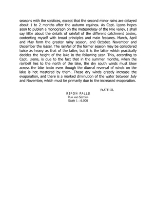 seasons with the solstices, except that the second minor rains are delayed
about 1 to 2 months after the autumn equinox. As Capt. Lyons hopes
soon to publish a monograph on the meteorology of the Nile valley, I shall
say little about the details of rainfall of the different catchment basins,
contenting myself with broad principles and main features. March, April
and May form the greater rainy season, and October, November and
December the lesser. The rainfall of the former season may be considered
twice as heavy as that of the latter, but it is the latter which practically
decides the height of the lake in the following year. This, according to
Capt. Lyons, is due to the fact that in the summer months, when the
rainbelt lies to the north of the lake, the dry south winds must blow
across the lake basin even though the diurnal reversal of winds on the
lake is not mastered by them. These dry winds greatly increase the
evaporation, and there is a marked diminution of the water between July
and November, which must be primarily due to the increased evaporation.
PLATE III.
R I P O N F A L L S
Plan and Section
Scale 1 : 6.000
 