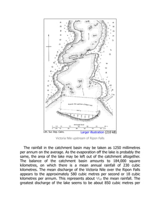 Lith. Sur. Dep. Cairo. Larger illustration (210 kB)
Victoria Nile upstream of Ripon Falls
The rainfall in the catchment basin may be taken as 1250 millimetres
per annum on the average. As the evaporation off the lake is probably the
same, the area of the lake may be left out of the catchment altogether.
The balance of the catchment basin amounts to 184,000 square
kilometres, on which there is a mean annual rainfall of 230 cubic
kilometres. The mean discharge of the Victoria Nile over the Ripon Falls
appears to the approximately 580 cubic metres per second or 18 cubic
kilometres per annum. This represents about 1⁄12 the mean rainfall. The
greatest discharge of the lake seems to be about 850 cubic metres per
 