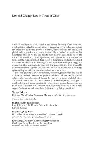 Law and Change: Law in Times of Crisis
Artificial Intelligence (AI) is touted as the remedy for many of the economic,
social, political and cultural contentions in an epoch where social demographics
are unbalance, economic growth is slowing, labour markets are fragile, and
global trade is wracked with protectionism. The arrival of the pandemic has
heightened calls for AI and big data to help innovate economies out of the
worst. This transition presents significant challenges for the ecosystems of law
firms, and the requirements of due process in the exercise of litigation. Against
the realisation of seismic shifts brought about by current and impending global
watersheds, this series reflects how first the pandemic and then inevitable
future crises will change the law, and how law can be understood as a change
agent, talking to today in upheaval, and to new tomorrows.
The series provides a space for scholars, educators, practitioners and leaders
to share their contributions on the present and future relevance of the law and
reflect on law and change and change through law in times of global crises.
The contributions will be critical, focusing on contemporary challenges to
social ordering and global sustainability where law in context has much to say.
In addition, the series will question law’s regulatory relevance across a wide
range of substantive and procedural fields currently facing transition.
Series Editor
Professor Mark Findlay, Singapore Management University, Singapore
Titles in this series include:
Digital Health Technologies
Law, Ethics, and the Doctor-Patient Relationship
Carolyn Johnston
Regulating Gig Work
Decent labour standards in a world of on-demand work
Michael Rawling and Joellen Riley Munton
Recreating Creativity, Reinventing Inventiveness
Challenges Facing Intellectual Property Law
Edited by Nikos Koutras and Niloufer Selvadurai
 