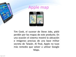 Apple map

Tim Cook, el sucesor de Steve Jobs, pidió
perdón por los mapas de este producto. En
una ocasión el sistema mostró la ubicación
e imágenes precisas de una base militar
secreta de Taiwán. Al final, Apple no tuvo
más remedio que volver a utilizar Google
Maps.

 