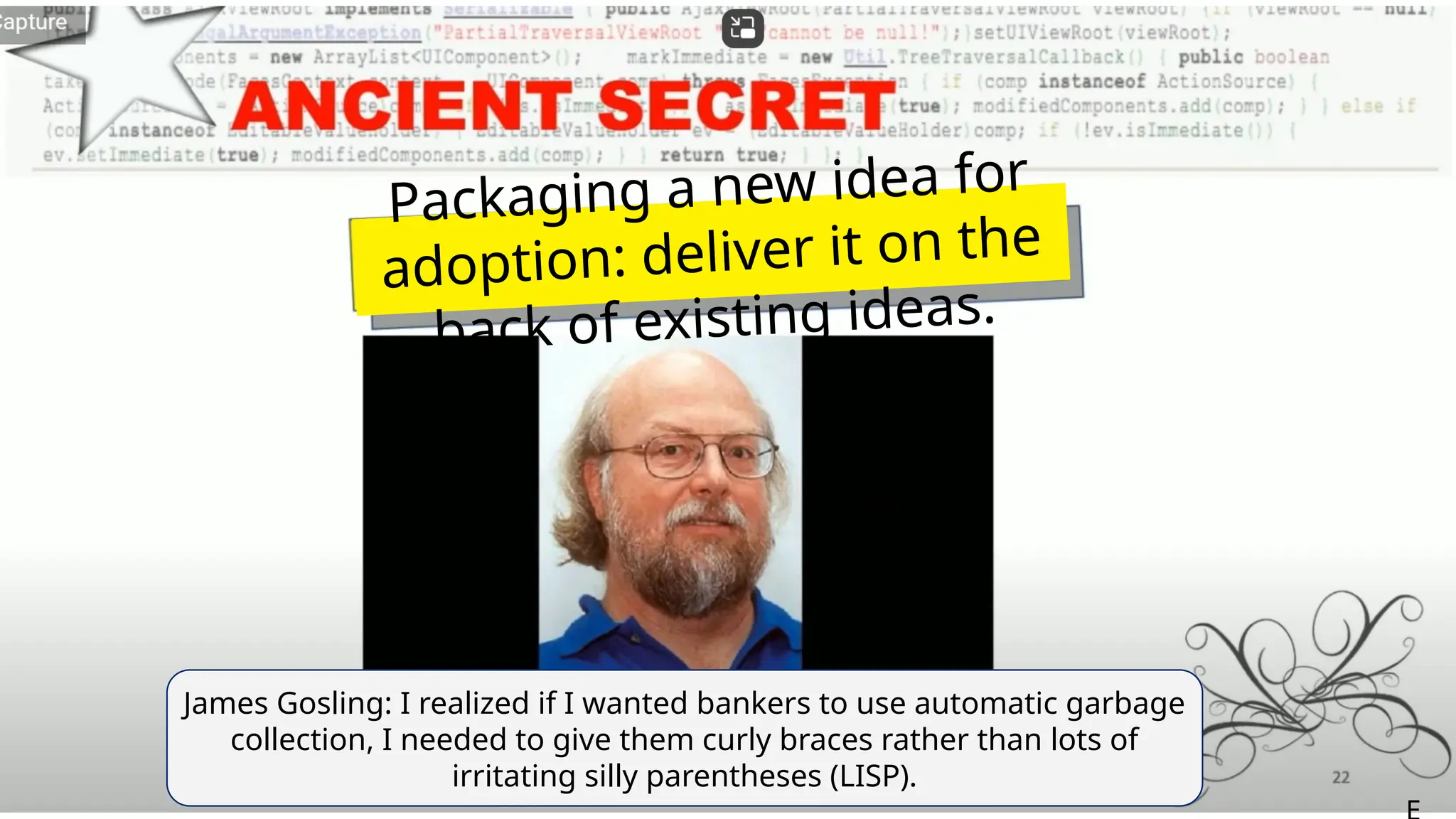 James Gosling: I realized if I wanted bankers to use automatic garbage
collection, I needed to give them curly braces rather than lots of
irritating silly parentheses (LISP).
Packaging a new idea for
adoption: deliver it on the
back of existing ideas.
 