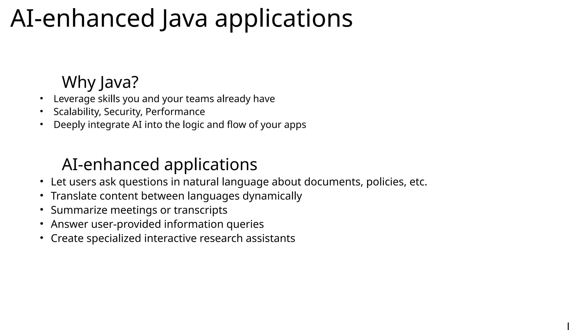 AI-enhanced Java applications
Why Java?
• Leverage skills you and your teams already have
• Scalability, Security, Performance
• Deeply integrate AI into the logic and flow of your apps
AI-enhanced applications
• Let users ask questions in natural language about documents, policies, etc.
• Translate content between languages dynamically
• Summarize meetings or transcripts
• Answer user-provided information queries
• Create specialized interactive research assistants
 