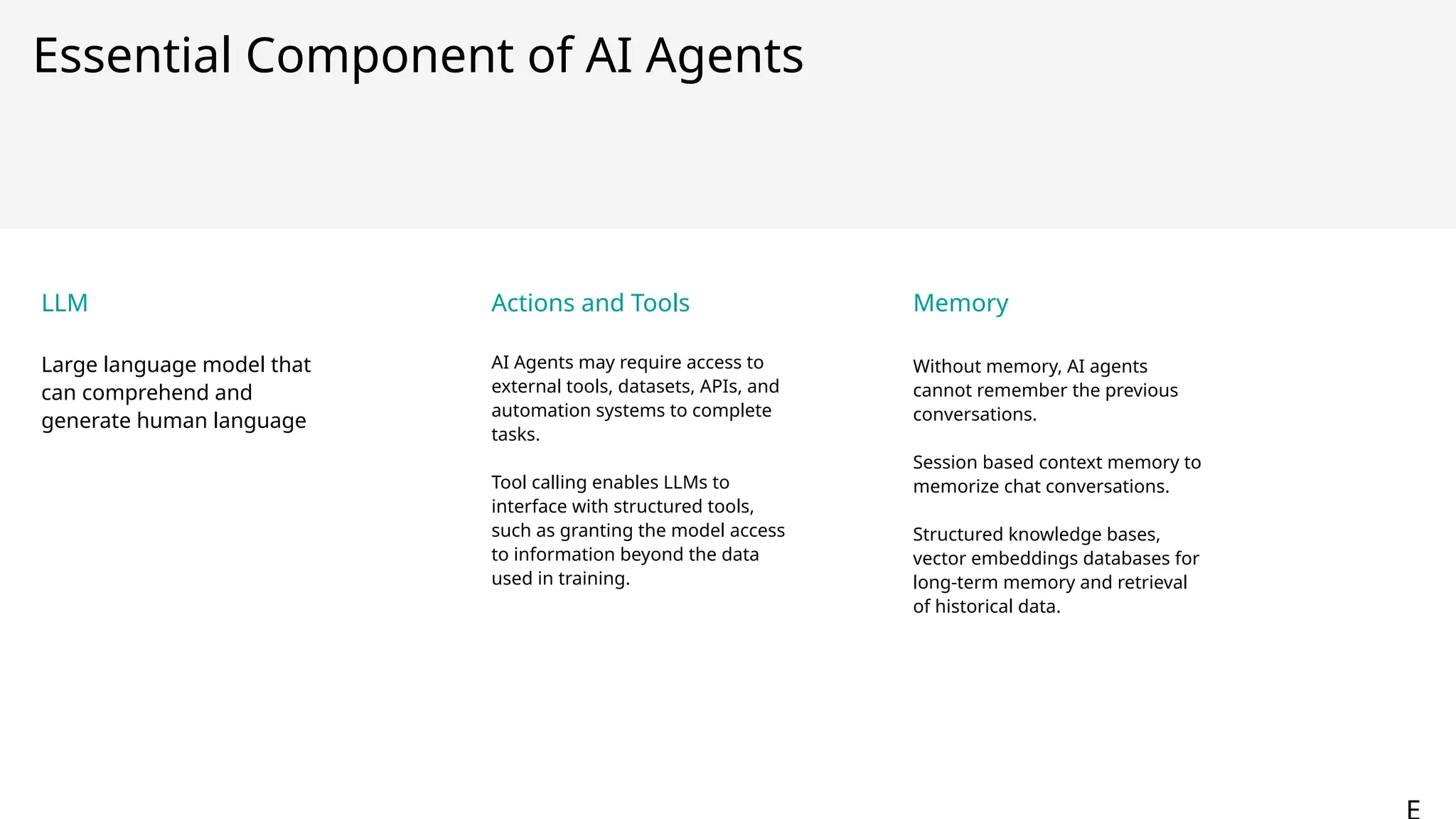 Essential Component of AI Agents
LLM
Large language model that
can comprehend and
generate human language
Actions and Tools
AI Agents may require access to
external tools, datasets, APIs, and
automation systems to complete
tasks.
Tool calling enables LLMs to
interface with structured tools,
such as granting the model access
to information beyond the data
used in training.
Memory
Without memory, AI agents
cannot remember the previous
conversations.
Session based context memory to
memorize chat conversations.
Structured knowledge bases,
vector embeddings databases for
long-term memory and retrieval
of historical data.
1
6
 