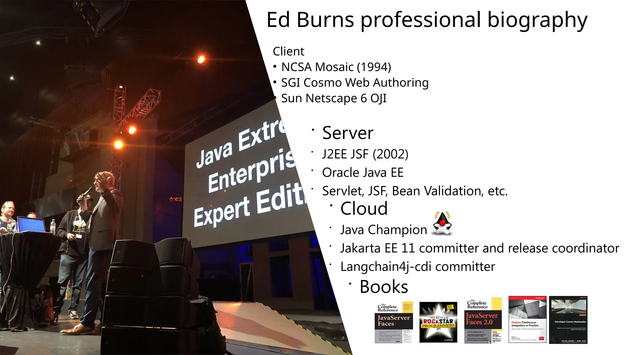Ed Burns professional biography
Client
• NCSA Mosaic (1994)
• SGI Cosmo Web Authoring
• Sun Netscape 6 OJI
 Server
 J2EE JSF (2002)
 Oracle Java EE
 Servlet, JSF, Bean Validation, etc.
 Cloud
 Java Champion
 Jakarta EE 11 committer and release coordinator
 Langchain4j-cdi committer
 Books
 