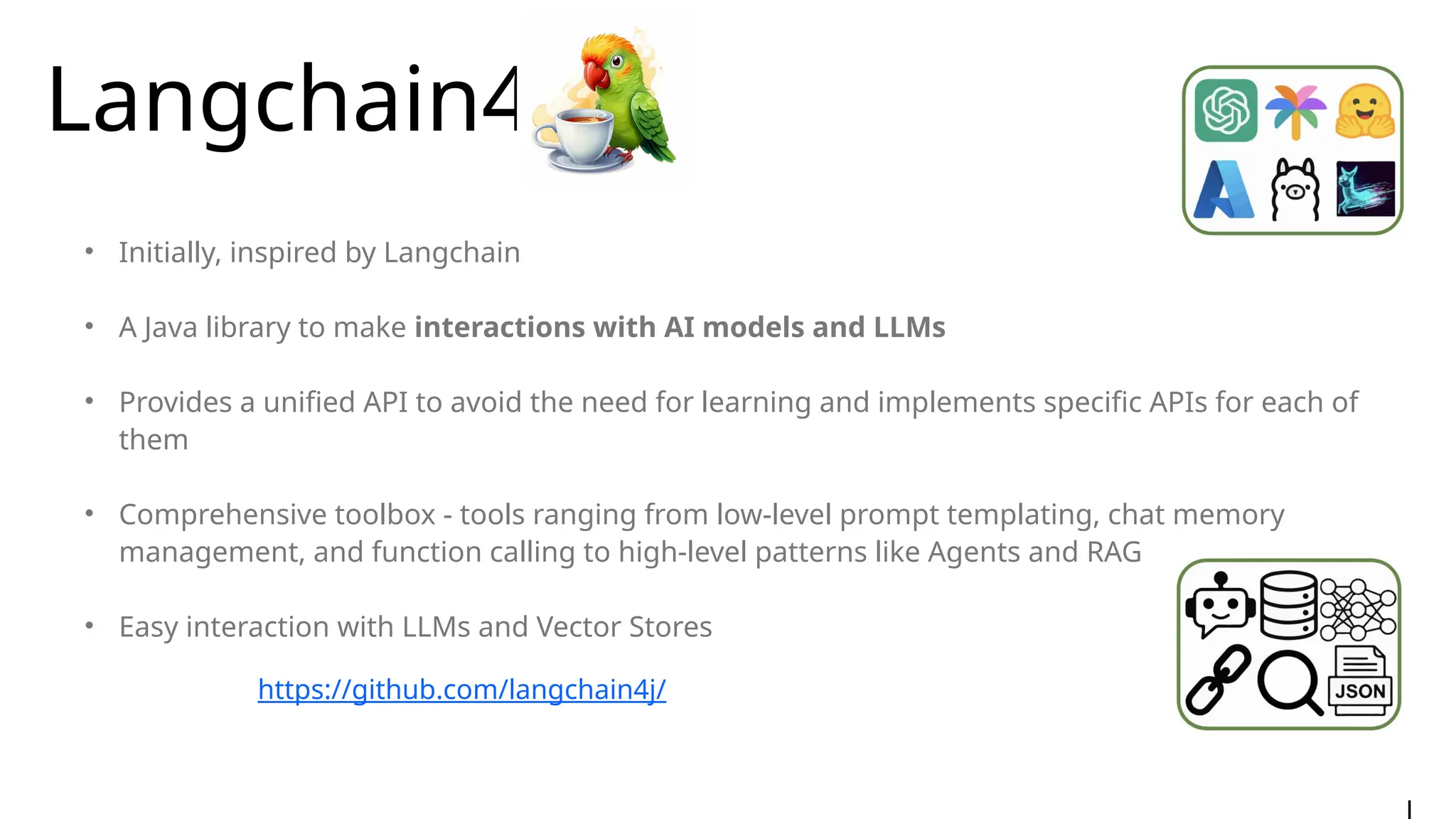Langchain4j
• Initially, inspired by Langchain
• A Java library to make interactions with AI models and LLMs
• Provides a unified API to avoid the need for learning and implements specific APIs for each of
them
• Comprehensive toolbox - tools ranging from low-level prompt templating, chat memory
management, and function calling to high-level patterns like Agents and RAG
• Easy interaction with LLMs and Vector Stores
https://github.com/langchain4j/
 