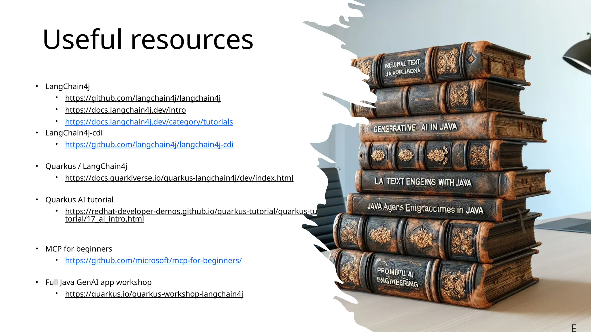 Useful resources
• LangChain4j
• https://github.com/langchain4j/langchain4j
• https://docs.langchain4j.dev/intro
• https://docs.langchain4j.dev/category/tutorials
• LangChain4j-cdi
• https://github.com/langchain4j/langchain4j-cdi
• Quarkus / LangChain4j
• https://docs.quarkiverse.io/quarkus-langchain4j/dev/index.html
• Quarkus AI tutorial
• https://redhat-developer-demos.github.io/quarkus-tutorial/quarkus-tu
torial/17_ai_intro.html
• MCP for beginners
• https://github.com/microsoft/mcp-for-beginners/
• Full Java GenAI app workshop
• https://quarkus.io/quarkus-workshop-langchain4j
 