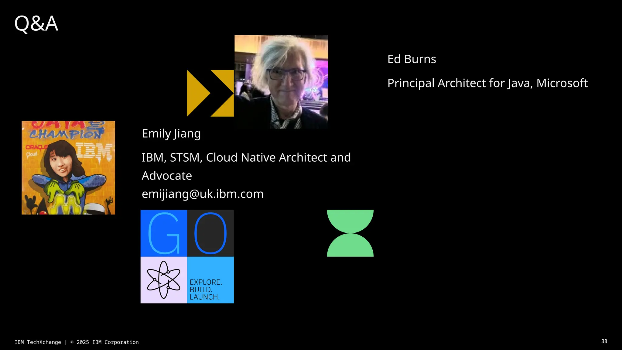 Q&A
Ed Burns
Principal Architect for Java, Microsoft
38
IBM TechXchange | © 2025 IBM Corporation
Emily Jiang
IBM, STSM, Cloud Native Architect and
Advocate
emijiang@uk.ibm.com
 