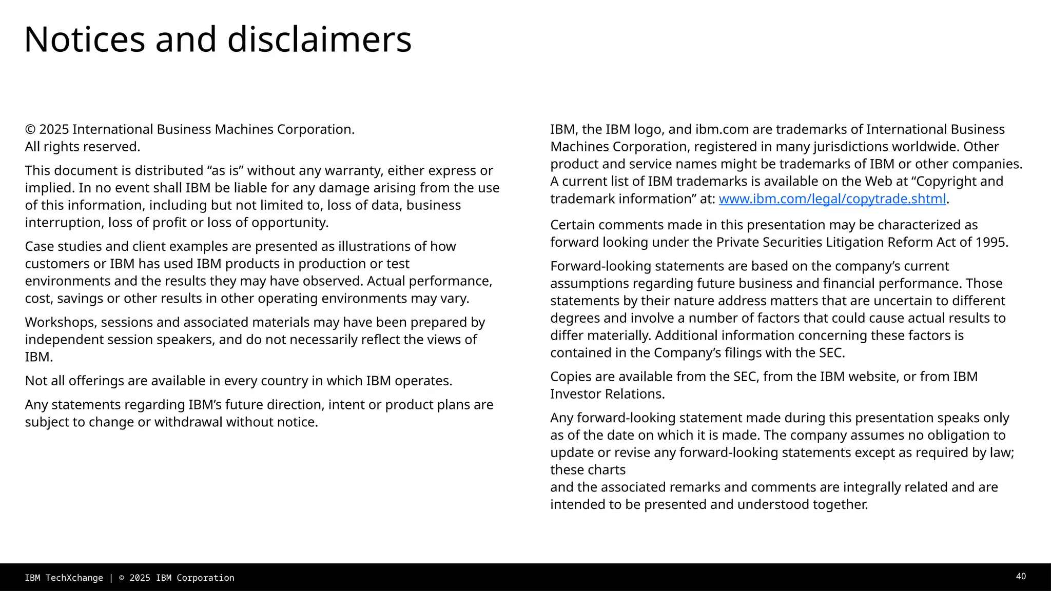 Notices and disclaimers
IBM, the IBM logo, and ibm.com are trademarks of International Business
Machines Corporation, registered in many jurisdictions worldwide. Other
product and service names might be trademarks of IBM or other companies.
A current list of IBM trademarks is available on the Web at “Copyright and
trademark information” at: www.ibm.com/legal/copytrade.shtml.
Certain comments made in this presentation may be characterized as
forward looking under the Private Securities Litigation Reform Act of 1995.
Forward-looking statements are based on the company’s current
assumptions regarding future business and financial performance. Those
statements by their nature address matters that are uncertain to different
degrees and involve a number of factors that could cause actual results to
differ materially. Additional information concerning these factors is
contained in the Company’s filings with the SEC.
Copies are available from the SEC, from the IBM website, or from IBM
Investor Relations.
Any forward-looking statement made during this presentation speaks only
as of the date on which it is made. The company assumes no obligation to
update or revise any forward-looking statements except as required by law;
these charts
and the associated remarks and comments are integrally related and are
intended to be presented and understood together.
© 2025 International Business Machines Corporation.
All rights reserved.
This document is distributed “as is” without any warranty, either express or
implied. In no event shall IBM be liable for any damage arising from the use
of this information, including but not limited to, loss of data, business
interruption, loss of profit or loss of opportunity.
Case studies and client examples are presented as illustrations of how
customers or IBM has used IBM products in production or test
environments and the results they may have observed. Actual performance,
cost, savings or other results in other operating environments may vary.
Workshops, sessions and associated materials may have been prepared by
independent session speakers, and do not necessarily reflect the views of
IBM.
Not all offerings are available in every country in which IBM operates.
Any statements regarding IBM’s future direction, intent or product plans are
subject to change or withdrawal without notice.
IBM TechXchange | © 2025 IBM Corporation 40
 