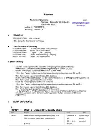 Resume
Mail:
kennysong8484@ya
hoo.co.jp
Birthday: 1980.08.04
■ 　 Education
　　 09/1999–07/2003 　 Jilin University
　　 B.S., Computer Science and Technology
■ 　 Job Experience Summary
07/2003～04/2005 China：DaLian Hi-Think Company　
07/2005～09/2006 China: MICROSOFT MSN
10/2006～02/2010 Japan：TOREX Company
03/2010～07/2011 Japan: NTT Data Group Company
09/2011～01/2015 Japan: DHL Supply Chain
■ Skill Summary
・ Around 5 years experience for project full cycle (Design to support) and roll out
of Manhattan Manhattan Warehouse Manamgement Open Ssytem（V2009）.
・ One full cycle project experience of Manhattan SCALE WMS.
・ More than 7 years in object oriented Language development such as Java, C# and C++
・ More than 8 years experience in Oracle, SQL DataBase
・ Had more than 150 reports design and development experience of IBM cognos and Crystal report.
・ More than 6 years experience in Finance System.
・ Nearly 1.5 years experience test lead in Microsoft
・ More than 7 years in object oriented Language development such as Java, C# and C++
・ More than 8 years experience in Oracle, SQL DataBase
・ Have Parallel computing experience with MPI, Openmp,C+
+ 、Symphony4.0 、Windows2008HPC,have experience of VaRiance/CoVaRiance, Historical
simulation Approach, Monte Carlo simulation Approach. Multiple processes and threads
programming.
■ 　 WORK EXPERIENCE

09/2011 ～ 01/2015 Japan: DHL Supply Chain
Time Project Tools Role
04/2014
|
WMOS system -- Management for Open System 2009
GAP Ecommerce Japan WMS implementation
【 Role 】
Framework:.N
ET
OS ： Unix,
Win2003,
System analyst
Solution
consultant
1
Name: Song Kexiong
Address:　Brüsseler Str. 8 Berlin.
Post Code: 13353
Mobile: 017631091918
 