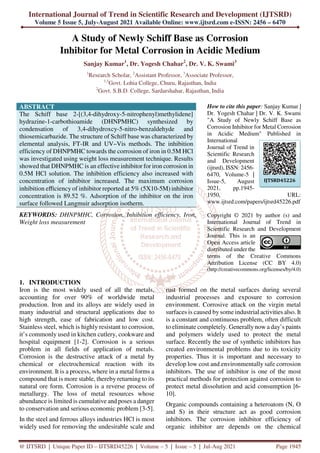 International Journal of Trend in Scientific Research and Development (IJTSRD)
Volume 5 Issue 5, July-August 2021 Available Online: www.ijtsrd.com e-ISSN: 2456 – 6470
@ IJTSRD | Unique Paper ID – IJTSRD45226 | Volume – 5 | Issue – 5 | Jul-Aug 2021 Page 1945
A Study of Newly Schiff Base as Corrosion
Inhibitor for Metal Corrosion in Acidic Medium
Sanjay Kumar1
, Dr. Yogesh Chahar2
, Dr. V. K. Swami3
1
Research Scholar, 2
Assistant Professor, 3
Associate Professor,
1,3
Govt. Lohia College, Churu, Rajasthan, India
2
Govt. S.B.D. College, Sardarshahar, Rajasthan, India
ABSTRACT
The Schiff base 2-[(3,4-dihydroxy-5-nitrophenyl)methylidene]
hydrazine-1-carbothioamide (DHNPMHC) synthesized by
condensation of 3,4-dihydroxcy-5-nitro-benzaldehyde and
thiosemicarbazide. The structure of Schiff base was characterized by
elemental analysis, FT-IR and UV–Vis methods. The inhibition
efficiency of DHNPMHC towards the corrosion of iron in 0.5M HCl
was investigated using weight loss measurement technique. Results
showed that DHNPMHC is an effective inhibitor for iron corrosion in
0.5M HCl solution. The inhibition efficiency also increased with
concentration of inhibitor increased. The maximum corrosion
inhibition eﬃciency of inhibitor reported at 5% (5X10-5M) inhibitor
concentration is 89.52 %. Adsorption of the inhibitor on the iron
surface followed Langmuir adsorption isotherm.
KEYWORDS: DHNPMHC, Corrosion, Inhibition efficiency, Iron,
Weight loss measurement
How to cite this paper: Sanjay Kumar |
Dr. Yogesh Chahar | Dr. V. K. Swami
"A Study of Newly Schiff Base as
Corrosion Inhibitor for Metal Corrosion
in Acidic Medium" Published in
International
Journal of Trend in
Scientific Research
and Development
(ijtsrd), ISSN: 2456-
6470, Volume-5 |
Issue-5, August
2021, pp.1945-
1950, URL:
www.ijtsrd.com/papers/ijtsrd45226.pdf
Copyright © 2021 by author (s) and
International Journal of Trend in
Scientific Research and Development
Journal. This is an
Open Access article
distributed under the
terms of the Creative Commons
Attribution License (CC BY 4.0)
(http://creativecommons.org/licenses/by/4.0)
1. INTRODUCTION
Iron is the most widely used of all the metals,
accounting for over 90% of worldwide metal
production. Iron and its alloys are widely used in
many industrial and structural applications due to
high strength, ease of fabrication and low cost.
Stainless steel, which is highly resistant to corrosion,
it’s commonly used in kitchen cutlery, cookware and
hospital equipment [1-2]. Corrosion is a serious
problem in all fields of application of metals.
Corrosion is the destructive attack of a metal by
chemical or electrochemical reaction with its
environment. It is a process, where in a metal forms a
compound that is more stable, thereby returning to its
natural ore form. Corrosion is a reverse process of
metallurgy. The loss of metal resources whose
abundance is limited is cumulative and poses a danger
to conservation and serious economic problem [3-5].
In the steel and ferrous alloys industries HCl is most
widely used for removing the undesirable scale and
rust formed on the metal surfaces during several
industrial processes and exposure to corrosion
environment. Corrosive attack on the virgin metal
surfaces is caused by some industrial activities also. It
is a constant and continuous problem, often difficult
to eliminate completely. Generally now a day’s paints
and polymers widely used to protect the metal
surface. Recently the use of synthetic inhibitors has
created environmental problems due to its toxicity
properties. Thus it is important and necessary to
develop low cost and environmentally safe corrosion
inhibitors. The use of inhibitor is one of the most
practical methods for protection against corrosion to
protect metal dissolution and acid consumption [6-
10].
Organic compounds containing a heteroatom (N, O
and S) in their structure act as good corrosion
inhibitors. The corrosion inhibitor efficiency of
organic inhibitor are depends on the chemical
IJTSRD45226
 