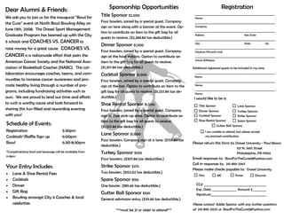 Dear Alumni & Friends:
We ask you to join us for the inaugural “Bowl for
the Cure” event at North Bowl Bowling Alley on
June 13th, 2008. The Drexel Sport Management
Graduate Program has teamed up with the City
6 schools and COACHES VS. CANCER to
raise money for a great cause. COACHES VS.
CANCER is a nationwide effort that pairs the
American Cancer Society and the National Asso-
ciation of Basketball Coaches (NABC). This col-
laboration encourages coaches, teams, and com-
munities to increase cancer awareness and pro-
mote healthy living through a number of pro-
grams, including fundraising activities such as
ours. We are proud to lend our time and efforts
to such a worthy cause and look forward to
sharing this fun-filled and rewarding evening
with you!
Schedule of Events:
Registration 5:30pm
Cocktails*/Raffle Sign up 6:00pm
Bowl 6:30-8:30pm
*Complimentary food and beverage will be available from
6-8pm
Your Entry Includes:
• Lane & Shoe Rental Fees
• Cocktails
• Dinner
• Gift Bag
• Bowling amongst City 6 Coaches & local
celebrities
Sponsorship Opportunities
Title Sponsor $2,500
Four bowlers, joined by a special guest. Company
sign on lane along with a banner at the event. Op-
tion to contribute an item to the gift bag for all
guests to receive. ($2,284.84 tax deductible.)
Dinner Sponsor $1,500
Four bowlers, joined by a special guest. Company
sign at the food stations. Option to contribute an
item to the gift bag for all guests to receive.
($1,257.84 tax deductible.)
Cocktail Sponsor $1,500
Four bowlers, joined by a special guest. Company
sign at the bar. Option to contribute an item to the
gift bag for all guests to receive. ($1,257.84 tax de-
ductible.)
Shoe Rental Sponsor $1,500
Four bowlers, joined by a special guest. Company
sign at shoe pick-up area. Option to contribute an
item to the gift bag for all guests to receive.
($1,257.84 tax deductible.)
Lane Sponsor $1,000
Four bowlers. Company sign at a lane. ($757.84 tax
deductible.)
Turkey Sponsor $550
Four bowlers. ($307.84 tax deductible.)
Strike Sponsor $275
Two bowlers. ($153.92 tax deductible.)
Spare Sponsor $150
One bowler. ($89.46 tax deductible.)
Gutter Ball Sponsor $100
General admission entry. ($39.46 tax deductible.)
***must be 21 or older to attend***
Registration
_________________________________________________________
Name
_________________________________________________________
Company
_________________________________________________________
Address Apt./Suite
_________________________________________________________
City State Zip
_________________________________________________________
Daytime Phone/E-mail
_________________________________________________________
School Affiliation
Additional registered guests to be included in my lane.
_________________________________________________________
Name
_________________________________________________________
Name
_________________________________________________________
Name
I would like to be a:
Please return this form to: Drexel University - Paul Moore
101 N. 34th Street
Philadelphia, PA 19104
Email responses to: BowlForTheCure08@yahoo.com
Call in responses to: 215-895-2967
Please make checks payable to: Drexel University
CC# ________________________________________
Exp. Date ________________ Amount $_________
Signature____________________________________
Please contact Addie Spector with any further questions
at 215-895-2033 or BowlForTheCure08@yahoo.com
Title Sponsor
Dinner Sponsor
Cocktail Sponsor
Shoe Rental Sponsor
Lane Sponsor
Turkey Sponsor
Strike Sponsor
Spare Sponsor
Gutter Ball Sponsor
I am unable to attend, but please accept
my enclosed contribution.
Visa MC Amex Discover
 