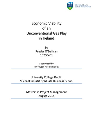 Economic Viability
of an
Unconventional Gas Play
in Ireland
by
Peadar O’Sullivan
13200461
Supervised by
Dr Yousef Husein Eiadat
University College Dublin
Michael Smurfit Graduate Business School
Masters in Project Management
August 2014
 