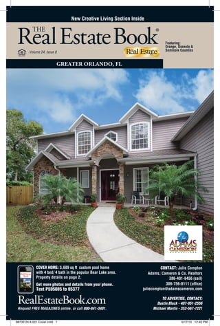 RealEstateBook.com
COVER HOME: 3,689 sq ft custom pool home
with 4 bed/ 4 bath in the popular Bear Lake area. Adams, Cameron & Co. Realtors
Request FREE MAGAZINES online, or call 800-841-3401.
THE
RealEstateBook®
Volume 24, Issue 8
GREATER ORLANDO, FL
CONTACT: Julie Compton
Text P595085 to 85377
Property details on page 2.
Get more photos and details from your phone.
386-401-9456 (cell)
386-756-8111 (office)
juliecompton@adamscameron.com
TO ADVERTISE, CONTACT:
Dustin Black - 407-951-2556
Michael Martin - 352-567-7221
Featuring:
Orange, Osceola &
Seminole Counties
New Creative Living Section Inside
88732.24.8.001.Cover.indd 1 6/17/15 12:40 PM
 