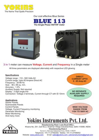 The Name That Spells Precision
Our cost effective Blue Series
BLUE 113
3 in 1 meter can measure and in a Single meterVoltage, Current Frequency
Voltage range : 110 - 500 Volts AC
Current range: Upto 85 Ampere Direct AC
Frequency : 30-99 Hz
Size : 96 x 96 sq. mm.
Accuracy : 1.0%
Auxiliary Supply: Not required
Display : 3 digit single line
Connection: Voltage 2 terminals, Current through CT with ID 10mm
All three parameters are displayed alternately with respective LED glowing
Yokins Instruments Pvt. Ltd.Manufacturing Plant-1 cum Head Office:
Manufacturing Plant-2
Sector-2, Bawana Industrial Area, Delhi-110039
Khasra No. 291, Gali No.2, Shalimar Village Industrial Area, Delhi-110088, INDIA
Telephone: +91-11-27492283 Telefax: +91-11-27496852
Website: Email:www.yokins.com sales@yokins.com; yokinsinstruments@gmail.com
The Single Phase VAF/VIF meter
Applications
Starter Panels
Submersible Panels
Control Panels
Voltage, Current Frequency monitoring
Generator Monitoring
Motor Monitoring
And many more
Specifications
DIRECT
CURRENT UPTO
0 - 85 Amp AC
NO SEPARATE
AUXILIARY SUPPLY
REQUIRED
WIDE VOLTAGE
RANGE FROM
110V TO 500V AC
 