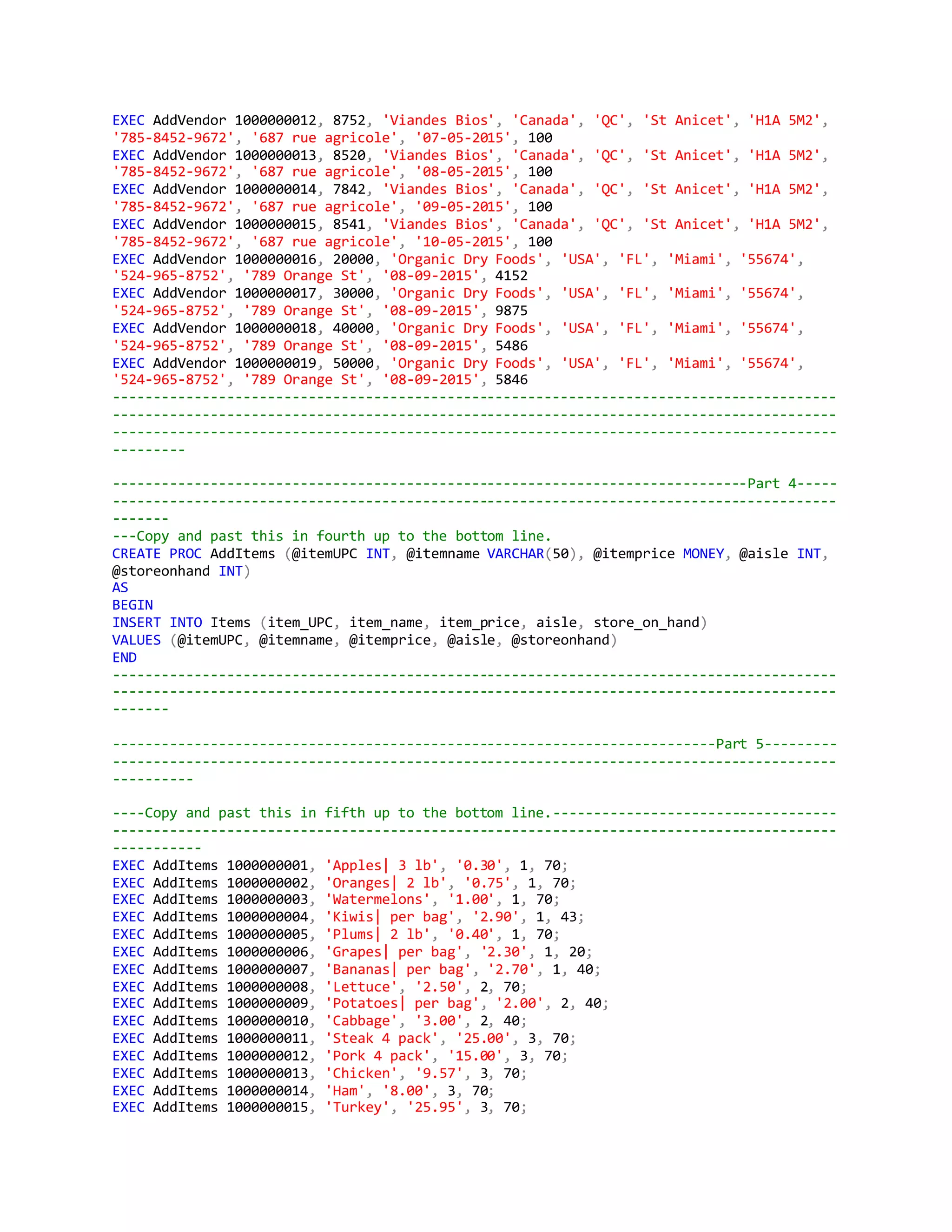 EXEC AddVendor 1000000012, 8752, 'Viandes Bios', 'Canada', 'QC', 'St Anicet', 'H1A 5M2',
'785-8452-9672', '687 rue agricole', '07-05-2015', 100
EXEC AddVendor 1000000013, 8520, 'Viandes Bios', 'Canada', 'QC', 'St Anicet', 'H1A 5M2',
'785-8452-9672', '687 rue agricole', '08-05-2015', 100
EXEC AddVendor 1000000014, 7842, 'Viandes Bios', 'Canada', 'QC', 'St Anicet', 'H1A 5M2',
'785-8452-9672', '687 rue agricole', '09-05-2015', 100
EXEC AddVendor 1000000015, 8541, 'Viandes Bios', 'Canada', 'QC', 'St Anicet', 'H1A 5M2',
'785-8452-9672', '687 rue agricole', '10-05-2015', 100
EXEC AddVendor 1000000016, 20000, 'Organic Dry Foods', 'USA', 'FL', 'Miami', '55674',
'524-965-8752', '789 Orange St', '08-09-2015', 4152
EXEC AddVendor 1000000017, 30000, 'Organic Dry Foods', 'USA', 'FL', 'Miami', '55674',
'524-965-8752', '789 Orange St', '08-09-2015', 9875
EXEC AddVendor 1000000018, 40000, 'Organic Dry Foods', 'USA', 'FL', 'Miami', '55674',
'524-965-8752', '789 Orange St', '08-09-2015', 5486
EXEC AddVendor 1000000019, 50000, 'Organic Dry Foods', 'USA', 'FL', 'Miami', '55674',
'524-965-8752', '789 Orange St', '08-09-2015', 5846
-----------------------------------------------------------------------------------------
-----------------------------------------------------------------------------------------
-----------------------------------------------------------------------------------------
---------
------------------------------------------------------------------------------Part 4-----
-----------------------------------------------------------------------------------------
-------
---Copy and past this in fourth up to the bottom line.
CREATE PROC AddItems (@itemUPC INT, @itemname VARCHAR(50), @itemprice MONEY, @aisle INT,
@storeonhand INT)
AS
BEGIN
INSERT INTO Items (item_UPC, item_name, item_price, aisle, store_on_hand)
VALUES (@itemUPC, @itemname, @itemprice, @aisle, @storeonhand)
END
-----------------------------------------------------------------------------------------
-----------------------------------------------------------------------------------------
-------
--------------------------------------------------------------------------Part 5---------
-----------------------------------------------------------------------------------------
----------
----Copy and past this in fifth up to the bottom line.-----------------------------------
-----------------------------------------------------------------------------------------
-----------
EXEC AddItems 1000000001, 'Apples| 3 lb', '0.30', 1, 70;
EXEC AddItems 1000000002, 'Oranges| 2 lb', '0.75', 1, 70;
EXEC AddItems 1000000003, 'Watermelons', '1.00', 1, 70;
EXEC AddItems 1000000004, 'Kiwis| per bag', '2.90', 1, 43;
EXEC AddItems 1000000005, 'Plums| 2 lb', '0.40', 1, 70;
EXEC AddItems 1000000006, 'Grapes| per bag', '2.30', 1, 20;
EXEC AddItems 1000000007, 'Bananas| per bag', '2.70', 1, 40;
EXEC AddItems 1000000008, 'Lettuce', '2.50', 2, 70;
EXEC AddItems 1000000009, 'Potatoes| per bag', '2.00', 2, 40;
EXEC AddItems 1000000010, 'Cabbage', '3.00', 2, 40;
EXEC AddItems 1000000011, 'Steak 4 pack', '25.00', 3, 70;
EXEC AddItems 1000000012, 'Pork 4 pack', '15.00', 3, 70;
EXEC AddItems 1000000013, 'Chicken', '9.57', 3, 70;
EXEC AddItems 1000000014, 'Ham', '8.00', 3, 70;
EXEC AddItems 1000000015, 'Turkey', '25.95', 3, 70;
 