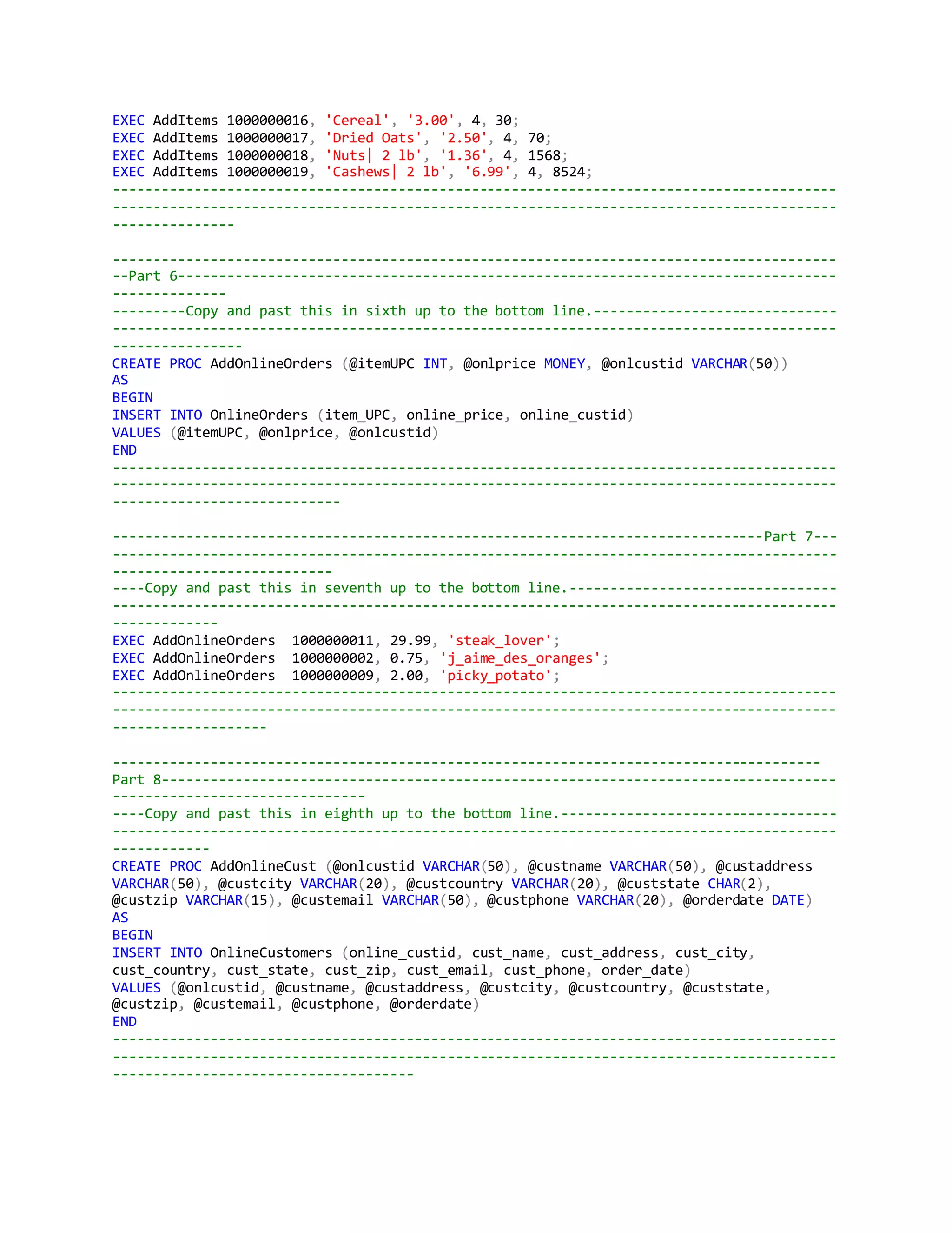 EXEC AddItems 1000000016, 'Cereal', '3.00', 4, 30;
EXEC AddItems 1000000017, 'Dried Oats', '2.50', 4, 70;
EXEC AddItems 1000000018, 'Nuts| 2 lb', '1.36', 4, 1568;
EXEC AddItems 1000000019, 'Cashews| 2 lb', '6.99', 4, 8524;
-----------------------------------------------------------------------------------------
-----------------------------------------------------------------------------------------
---------------
-----------------------------------------------------------------------------------------
--Part 6---------------------------------------------------------------------------------
--------------
---------Copy and past this in sixth up to the bottom line.------------------------------
-----------------------------------------------------------------------------------------
----------------
CREATE PROC AddOnlineOrders (@itemUPC INT, @onlprice MONEY, @onlcustid VARCHAR(50))
AS
BEGIN
INSERT INTO OnlineOrders (item_UPC, online_price, online_custid)
VALUES (@itemUPC, @onlprice, @onlcustid)
END
-----------------------------------------------------------------------------------------
-----------------------------------------------------------------------------------------
----------------------------
--------------------------------------------------------------------------------Part 7---
-----------------------------------------------------------------------------------------
---------------------------
----Copy and past this in seventh up to the bottom line.---------------------------------
-----------------------------------------------------------------------------------------
-------------
EXEC AddOnlineOrders 1000000011, 29.99, 'steak_lover';
EXEC AddOnlineOrders 1000000002, 0.75, 'j_aime_des_oranges';
EXEC AddOnlineOrders 1000000009, 2.00, 'picky_potato';
-----------------------------------------------------------------------------------------
-----------------------------------------------------------------------------------------
-------------------
---------------------------------------------------------------------------------------
Part 8-----------------------------------------------------------------------------------
-------------------------------
----Copy and past this in eighth up to the bottom line.----------------------------------
-----------------------------------------------------------------------------------------
------------
CREATE PROC AddOnlineCust (@onlcustid VARCHAR(50), @custname VARCHAR(50), @custaddress
VARCHAR(50), @custcity VARCHAR(20), @custcountry VARCHAR(20), @custstate CHAR(2),
@custzip VARCHAR(15), @custemail VARCHAR(50), @custphone VARCHAR(20), @orderdate DATE)
AS
BEGIN
INSERT INTO OnlineCustomers (online_custid, cust_name, cust_address, cust_city,
cust_country, cust_state, cust_zip, cust_email, cust_phone, order_date)
VALUES (@onlcustid, @custname, @custaddress, @custcity, @custcountry, @custstate,
@custzip, @custemail, @custphone, @orderdate)
END
-----------------------------------------------------------------------------------------
-----------------------------------------------------------------------------------------
-------------------------------------
 