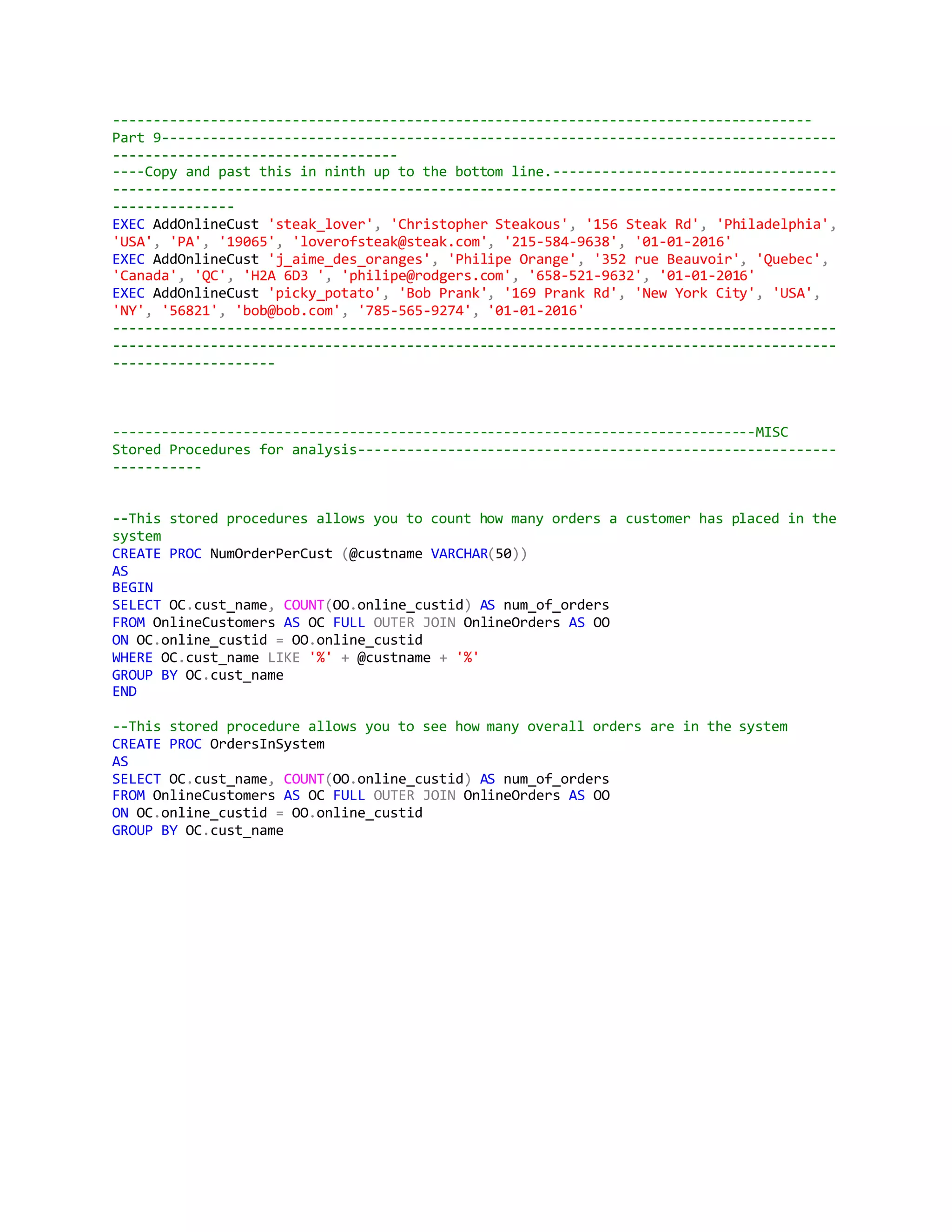 --------------------------------------------------------------------------------------
Part 9-----------------------------------------------------------------------------------
-----------------------------------
----Copy and past this in ninth up to the bottom line.-----------------------------------
-----------------------------------------------------------------------------------------
---------------
EXEC AddOnlineCust 'steak_lover', 'Christopher Steakous', '156 Steak Rd', 'Philadelphia',
'USA', 'PA', '19065', 'loverofsteak@steak.com', '215-584-9638', '01-01-2016'
EXEC AddOnlineCust 'j_aime_des_oranges', 'Philipe Orange', '352 rue Beauvoir', 'Quebec',
'Canada', 'QC', 'H2A 6D3 ', 'philipe@rodgers.com', '658-521-9632', '01-01-2016'
EXEC AddOnlineCust 'picky_potato', 'Bob Prank', '169 Prank Rd', 'New York City', 'USA',
'NY', '56821', 'bob@bob.com', '785-565-9274', '01-01-2016'
-----------------------------------------------------------------------------------------
-----------------------------------------------------------------------------------------
--------------------
-------------------------------------------------------------------------------MISC
Stored Procedures for analysis-----------------------------------------------------------
-----------
--This stored procedures allows you to count how many orders a customer has placed in the
system
CREATE PROC NumOrderPerCust (@custname VARCHAR(50))
AS
BEGIN
SELECT OC.cust_name, COUNT(OO.online_custid) AS num_of_orders
FROM OnlineCustomers AS OC FULL OUTER JOIN OnlineOrders AS OO
ON OC.online_custid = OO.online_custid
WHERE OC.cust_name LIKE '%' + @custname + '%'
GROUP BY OC.cust_name
END
--This stored procedure allows you to see how many overall orders are in the system
CREATE PROC OrdersInSystem
AS
SELECT OC.cust_name, COUNT(OO.online_custid) AS num_of_orders
FROM OnlineCustomers AS OC FULL OUTER JOIN OnlineOrders AS OO
ON OC.online_custid = OO.online_custid
GROUP BY OC.cust_name
 