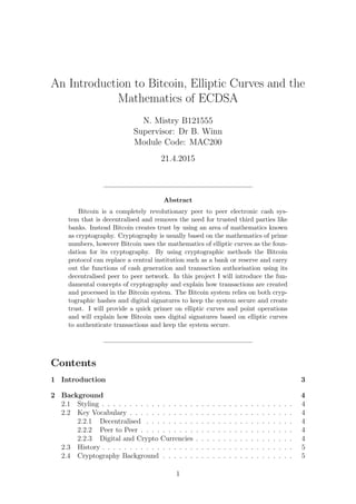 An Introduction to Bitcoin, Elliptic Curves and the
Mathematics of ECDSA
N. Mistry B121555
Supervisor: Dr B. Winn
Module Code: MAC200
21.4.2015
Abstract
Bitcoin is a completely revolutionary peer to peer electronic cash sys-
tem that is decentralised and removes the need for trusted third parties like
banks. Instead Bitcoin creates trust by using an area of mathematics known
as cryptography. Cryptography is usually based on the mathematics of prime
numbers, however Bitcoin uses the mathematics of elliptic curves as the foun-
dation for its cryptography. By using cryptographic methods the Bitcoin
protocol can replace a central institution such as a bank or reserve and carry
out the functions of cash generation and transaction authorisation using its
decentralised peer to peer network. In this project I will introduce the fun-
damental concepts of cryptography and explain how transactions are created
and processed in the Bitcoin system. The Bitcoin system relies on both cryp-
tographic hashes and digital signatures to keep the system secure and create
trust. I will provide a quick primer on elliptic curves and point operations
and will explain how Bitcoin uses digital signatures based on elliptic curves
to authenticate transactions and keep the system secure.
Contents
1 Introduction 3
2 Background 4
2.1 Styling . . . . . . . . . . . . . . . . . . . . . . . . . . . . . . . . . . . 4
2.2 Key Vocabulary . . . . . . . . . . . . . . . . . . . . . . . . . . . . . . 4
2.2.1 Decentralised . . . . . . . . . . . . . . . . . . . . . . . . . . . 4
2.2.2 Peer to Peer . . . . . . . . . . . . . . . . . . . . . . . . . . . . 4
2.2.3 Digital and Crypto Currencies . . . . . . . . . . . . . . . . . . 4
2.3 History . . . . . . . . . . . . . . . . . . . . . . . . . . . . . . . . . . . 5
2.4 Cryptography Background . . . . . . . . . . . . . . . . . . . . . . . . 5
1
 