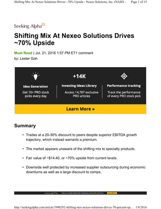 Shifting Mix At Nexeo Solutions Drives
~70% Upside
|Must Read Jul. 21, 2016 1:57 PM ET1 comment
by: Lester Goh
Summary
• Trades at a 20-30% discount to peers despite superior EBITDA growth
trajectory, which instead warrants a premium.
• The market appears unaware of the shifting mix to specialty products.
• Fair value of ~$14.40, or ~70% upside from current levels.
• Downside well protected by increased supplier outsourcing during economic
downturns as well as a large discount to comps.
Shifting Mix At Nexeo Solutions Drives ~70% Upside - Nexeo Solutions, Inc. (NASD… Page 1 of 15
http://seekingalpha.com/article/3990292-shifting-mix-nexeo-solutions-drives-70-percent-up… 1/8/2016
 