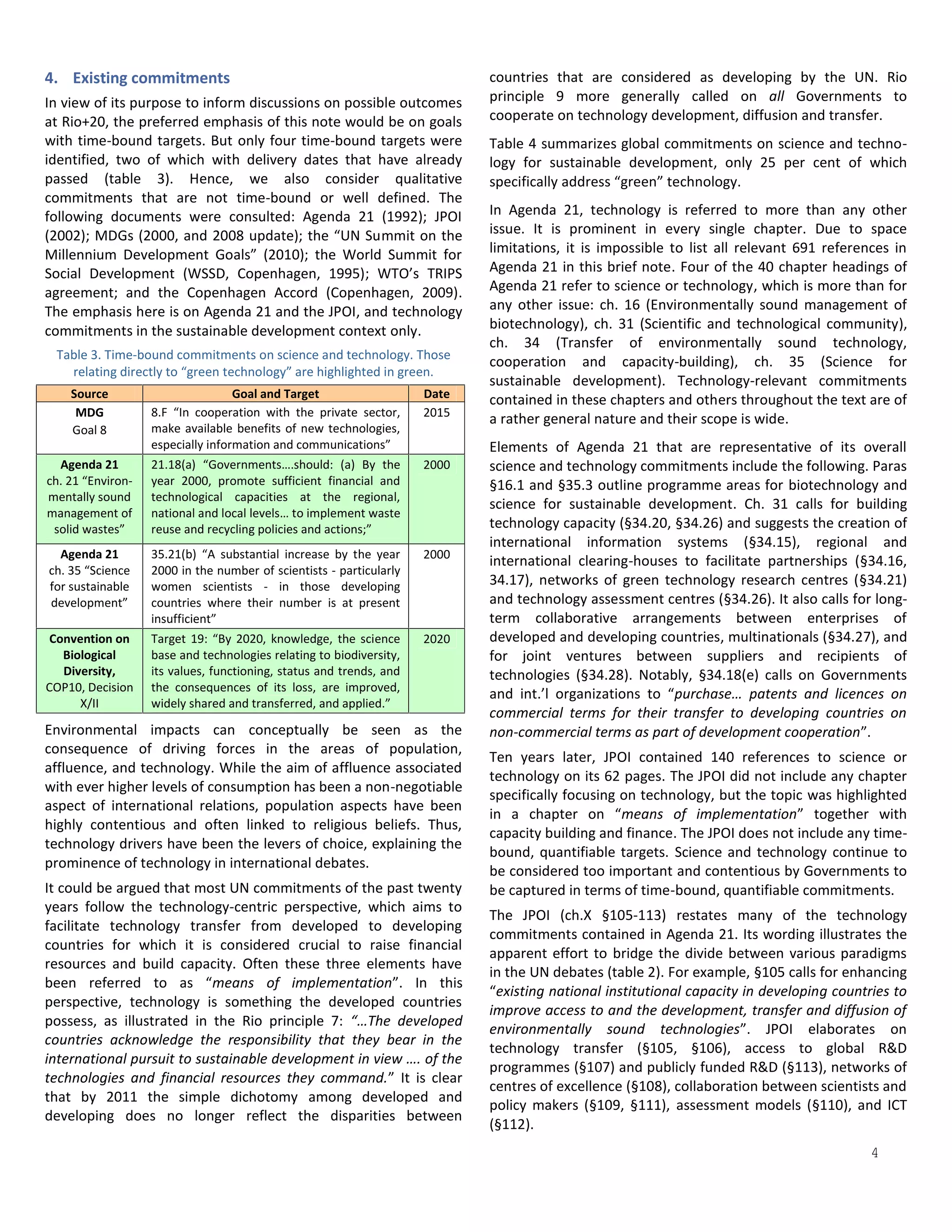 4. Existing commitments                                                     countries that are considered as developing by the UN. Rio
In view of its purpose to inform discussions on possible outcomes           principle 9 more generally called on all Governments to
at Rio+20, the preferred emphasis of this note would be on goals            cooperate on technology development, diffusion and transfer.
with time-bound targets. But only four time-bound targets were              Table 4 summarizes global commitments on science and techno-
identified, two of which with delivery dates that have already              logy for sustainable development, only 25 per cent of which
passed (table 3). Hence, we also consider qualitative                       specifically address “green” technology.
commitments that are not time-bound or well defined. The
following documents were consulted: Agenda 21 (1992); JPOI                  In Agenda 21, technology is referred to more than any other
(2002); MDGs (2000, and 2008 update); the “UN Summit on the                 issue. It is prominent in every single chapter. Due to space
Millennium Development Goals” (2010); the World Summit for                  limitations, it is impossible to list all relevant 691 references in
Social Development (WSSD, Copenhagen, 1995); WTO’s TRIPS                    Agenda 21 in this brief note. Four of the 40 chapter headings of
agreement; and the Copenhagen Accord (Copenhagen, 2009).                    Agenda 21 refer to science or technology, which is more than for
The emphasis here is on Agenda 21 and the JPOI, and technology              any other issue: ch. 16 (Environmentally sound management of
commitments in the sustainable development context only.                    biotechnology), ch. 31 (Scientific and technological community),
                                                                            ch. 34 (Transfer of environmentally sound technology,
 Table 3. Time-bound commitments on science and technology. Those
                                                                            cooperation and capacity-building), ch. 35 (Science for
   relating directly to “green technology” are highlighted in green.
                                                                            sustainable development). Technology-relevant commitments
    Source                         Goal and Target                   Date   contained in these chapters and others throughout the text are of
     MDG           8.F “In cooperation with the private sector,      2015
                                                                            a rather general nature and their scope is wide.
    Goal 8         make available benefits of new technologies,
                   especially information and communications”               Elements of Agenda 21 that are representative of its overall
  Agenda 21        21.18(a) “Governments….should: (a) By the         2000   science and technology commitments include the following. Paras
ch. 21 “Environ-   year 2000, promote sufficient financial and              §16.1 and §35.3 outline programme areas for biotechnology and
mentally sound     technological capacities at the regional,
                                                                            science for sustainable development. Ch. 31 calls for building
management of      national and local levels… to implement waste
 solid wastes”     reuse and recycling policies and actions;”               technology capacity (§34.20, §34.26) and suggests the creation of
                                                                            international information systems (§34.15), regional and
  Agenda 21        35.21(b) “A substantial increase by the year      2000
                                                                            international clearing-houses to facilitate partnerships (§34.16,
ch. 35 “Science    2000 in the number of scientists - particularly
for sustainable    women scientists - in those developing                   34.17), networks of green technology research centres (§34.21)
development”       countries where their number is at present               and technology assessment centres (§34.26). It also calls for long-
                   insufficient”                                            term collaborative arrangements between enterprises of
 Convention on     Target 19: “By 2020, knowledge, the science       2020   developed and developing countries, multinationals (§34.27), and
   Biological      base and technologies relating to biodiversity,          for joint ventures between suppliers and recipients of
   Diversity,      its values, functioning, status and trends, and          technologies (§34.28). Notably, §34.18(e) calls on Governments
COP10, Decision    the consequences of its loss, are improved,
                                                                            and int.’l organizations to “purchase… patents and licences on
      X/II         widely shared and transferred, and applied.”
                                                                            commercial terms for their transfer to developing countries on
Environmental impacts can conceptually be seen as the                       non-commercial terms as part of development cooperation”.
consequence of driving forces in the areas of population,
                                                                            Ten years later, JPOI contained 140 references to science or
affluence, and technology. While the aim of affluence associated
                                                                            technology on its 62 pages. The JPOI did not include any chapter
with ever higher levels of consumption has been a non-negotiable
                                                                            specifically focusing on technology, but the topic was highlighted
aspect of international relations, population aspects have been
                                                                            in a chapter on “means of implementation” together with
highly contentious and often linked to religious beliefs. Thus,
                                                                            capacity building and finance. The JPOI does not include any time-
technology drivers have been the levers of choice, explaining the
                                                                            bound, quantifiable targets. Science and technology continue to
prominence of technology in international debates.
                                                                            be considered too important and contentious by Governments to
It could be argued that most UN commitments of the past twenty              be captured in terms of time-bound, quantifiable commitments.
years follow the technology-centric perspective, which aims to
                                                                            The JPOI (ch.X §105-113) restates many of the technology
facilitate technology transfer from developed to developing
                                                                            commitments contained in Agenda 21. Its wording illustrates the
countries for which it is considered crucial to raise financial
                                                                            apparent effort to bridge the divide between various paradigms
resources and build capacity. Often these three elements have
                                                                            in the UN debates (table 2). For example, §105 calls for enhancing
been referred to as “means of implementation”. In this
                                                                            “existing national institutional capacity in developing countries to
perspective, technology is something the developed countries
                                                                            improve access to and the development, transfer and diffusion of
possess, as illustrated in the Rio principle 7: “…The developed
                                                                            environmentally sound technologies”. JPOI elaborates on
countries acknowledge the responsibility that they bear in the
                                                                            technology transfer (§105, §106), access to global R&D
international pursuit to sustainable development in view …. of the
                                                                            programmes (§107) and publicly funded R&D (§113), networks of
technologies and financial resources they command.” It is clear
                                                                            centres of excellence (§108), collaboration between scientists and
that by 2011 the simple dichotomy among developed and
                                                                            policy makers (§109, §111), assessment models (§110), and ICT
developing does no longer reflect the disparities between

                                                                                                                                          4
                                                                            (§112).
 